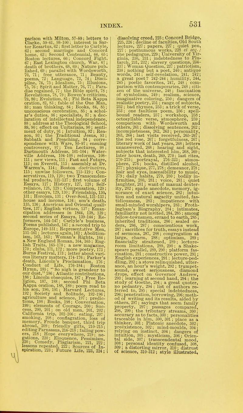 parlson with Milton, 57-S9; letters to Clarke, 59-61, 98-100; interest in Sar- tor Resartus, 62; first letter to Carlyle, 62; second marriage and Concord home, 63; Second Centennial, 04, 05; Boston lectures, 00; Concord Fight, 67; East Lexington church, War, 07 ; death of brothers, 63, 09; Nature pub. lished, 69 ; parallel with Wordsworth, 70, 71; free utterance, 71; Beauty, poems, 72; Language, 73, 74: Disci- pline, 74, 75 ; Idealism, 75 ; Illusions, 75, 76; Spirit and Matter, 76, 77 ; Para- dise regained, 77 ; the Bible spirit, 78 ; Revelations, 78, 79; Bowen's criticism, 79, 80; Evolution, 81; Phi Beta Kappa oration, 82, 83 ; fable of the One Man, 83; man thinking, 84 ; Books, 84 , 85; unconscious cerebration, 85; a schol- ar's duties, 86; specialists, 87; a dec- laration of intellectual independence, 88; address at the Theological School, 89, 90; effect on Unitarians, 90; senti- ment of duty, 91; Intuition, 92 ; Rea- son, 93; the Traditional Jesus, 93; Sabbath and Preaching, 94; corre- spondence with Ware, 95-97; ensuing controversy, 97; Ten Lectures, 98; Dartmouth Address, 101-104; Water- ville Address, 104-108; reforms, 108- 111; new views, 111; Past and Future, 113; on Everett, 113 ; assembly at Dr. Warren's, 114; Boston doctrinaires, 115; unwise followers, 115-119; Con- servatives, 119, 120; two Transcenden- tal products, 121-127; first volume of Essays, 127; History, 127, 128; Self- reliance, 128, 129 ; Compensation, 129; other essays, 129, 130; Friendship, 130, 131; Heroism, 131; Over-Soul, 131-133; house and income, 134; son's death, 135, 136; American and Oriental quali- ties, 137; English virtues, 137; Eman- cipation addresses in 1844, 138, 139; second series of Essays, 139-144; Re- formers, 144-147; Carlyle's business, Poems published. 147 ; a second trip to Europe, 149-151; Representative Men, 151-101; lectures again, 162; Abolition- ism, 162, 163; Woman's Rights, 104 ; a New England Roman, 164, 165 ; Eng- lish Traits, 165-170 ; a new magazine, 170; clubs, 171,172 ; more poetry, 173 ; Burns Festival, 173 ; letter about vari- ous literary matters, 174-176; Parker's death, Lincoln's Proclamation, 176; Conduct of Life, 176-184; Boston Hymn, 185; So nigh is grandeur to our dust, 186: Atlantic contributions, 186; Lincoln obsequies, 187 ; Free Re- ligion, 187, 188; second Phi Beta Kappa oration, 188, 189; poem read to his son, 190, 191; Harvard Lectures, 192; Society and Solitude, 192-196; agriculture and science, 197 ; predic- tions, 198; Books, 198; Conversation, 199; elements of Courage, 200; Suc- cess, 200, 201: on old men, 201, 202; California trip, 202-206; eating, 207; smoking, 208 ; conflagration, loss of memory, Froude banquet, third trip abroad, 209; friendly gifts, 210-215; editing Parnassus, 216-218 ; failing pow- ers, 218; Hope everywhere, 219; ne- gations, 220; Eloquence, Pessimism, 220; Comedy, Plagiarism, 221, 222; lessons repeated, 222; Sources of In- spiration, 223; Future Life, 223, 224; dissolving creed, 225; Concord Bridge, 225,226; decline of faculties, Old South lecture, 227 ; papers, 227 ; quiet pen, 227 ; posthumous works, 228 el sea. ; the pedagogue, 229; University of Vir- ginia, 230, 231 ; indebtedness to Plu- tarch, 231, 232; slavery questions, 234- 237 ; Woman Question, 237 ; patriotism, 238; nothing but a poet, 240 ; antique words, 241; self-revelation, 241, 242; a great poet 1 242-244 ; humility, 244, 245 ; poetic favorites, 247, 248 ; com- parison with contemporaries, 248 ; citi- zen of the universe, 248 j fascination of symbolism, 249; realism, science, imaginative coloring, 250; dangers of realistic poetry, 251; range of subjects, 252 ; bad rhymes, 253; a trick of verse, 253 ; one faultless poem, 256; spell- bound readers, 257 ; workshop, 258 ; octosyllabic verse, atmosphere, 259: comparison with Wordsworth and others, 261; dissolving sentences, 262 ; incompleteness, 262, 263: personality, 263, 264; last visits received, 265-267; the red rose, 267 ; forgetfulness, 267 ; literary work of last years, 268; letters unanswered, 268; hearing and sight, subjects that interested him, 268, 269; later hours, death, 269 , 270; last rites, 270-275; portrayal, 276-323; atmos- phere, 276; books, distilled alcohol, 277'; physique, 277, 278; demeanor, 278; hair and eyes, insensibility to music, 279; daily habits, 279, 280; bodily in- firmities, 280, 281; voice, 281; quiet laughter, 281; want of manual dexter- ity, 282; spade anecdote, memory, ig- norance of exact science, 282; intui- tion and natural sagacity united, fas- tidiousness, 283; impatience with small-minded worshipers. 283; Froth- ingham's Biography, 284 ; intimates, familiarity not invited, 284,285; among fellow-townsmen, errand to earth, 285; inherited traditions, 286; sealed or- ders, 286, 287 ; conscientious work, 287 ; sacrifices for truth, essays instead of sermons, 287 , 288; congregation at large, charm, 288; optimism, 289; financially straitened, 289 ; lecture- room limitations, 289. 290; a Shake- speare parallel, 289, 290; platform fas- cination, 291; constructive power, 291; English experiences, 291; lecture-ped- dling, 292 ; a stove relinquished, utter- ance, an hour's weight, 292 ; trumpet- sound, sweet seriousness, diamond drops, effect on Governor Andrew, 293 ; learning at second hand, 294 ; the study of Goethe, 294; a great quoter, no pedantry, 294 ; list of authors re- ferred to, 295; special indebtedness, 296; penetration, borrowing, 296; meth- od of writing and its results, aided by others, 297; sayings that seem family property, 297; passages compared, 298, 299; the tributary streams, 300; accuracy as to facts, 300 ; personalities traceable in him, 300, 301 ; place as a thinker, 301; Platonic anecdote, 302; preexistence, 302; mind-moulds, 304: relying on instinct, 304 ; dangers of intuition, 305; mysticism, 306; Orien- tal side, 307; transcendental mood, 308; personal identity confused, 308, 309 ; a distorting mirror, 310; distrust of science, 310-312; style illustrated,