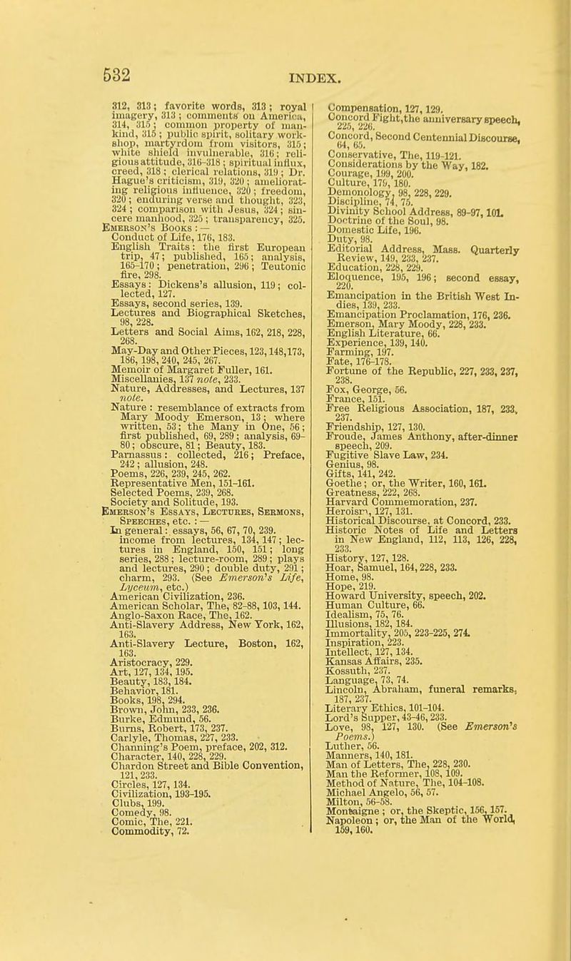812, 313; favorite words, 313 ; royal I imagery, 313 ; comments on America, 314, 315; common property of man- kind, 315; public spirit, solitary work- shop, martyrdom from visitors, 316; white shield invulnerable, 31ti; reli- gious attitude, 316-318; spiritual influx, creed, 318 ; clerical relations, 31!); Dr. Hague's criticism, 31!), 320 ; ameliorat- ing religious influence, 320; freedom, 320 ; enduring verse and thought, 323, 324 ; comparison with Jesus, 324 ; sin- cere manhood, 325 ; transparency, 325. Emerson's Books : — Conduct of Life, 176, 183. English Traits: the first European trip, 47; published, 165; analysis, 165-170; penetration, 206; Teutonic fire, 298. Essays: Dickens's allusion, 119; col- lected, 127. Essays, second series, 139. Lectures and Biographical Sketches, 98, 228. Letters and Social Aims, 162, 218, 228, 268. May-Day and Other Pieces, 123,148,173, 186, 198, 240, 245, 267. Memoir of Margaret Fuller, 161. Miscellanies, 137 note, 233. Nature, Addresses, and Lectures, 137 note. Nature : resemblance of extracts from Mary Moody Emerson, 13; where written, 53; the Many in One, 56; first published, 69, 289; analysis, 69- 80; obscure, 81; Beauty, 183. Parnassus: collected, 216; Preface, 242; allusion, 248. Poems, 226, 239, 245, 262. Representative Men, 151-161. Selected Poems, 239, 268. Society and Solitude, 193. Emerson's Essays, Lectures, Sermons, Speeches, etc. : — In general: essays, 56, 67, 70, 239. income from lectures, 134, 147; lec- tures in England, 150, 151; long series, 288; lecture-room, 289; plays and lectures, 290 ; double duty, 291; charm, 293. (See Emerson's Life, Lyceum, etc.) American Civilization, 236. American Scholar, The, 82-88, 103, 144. Anglo-Saxon Race, The, 162. Anti-Slavery Address, New York, 162, 163. Anti-Slavery Lecture, Boston, 162, 163. Aristocracy, 229. Art, 127, 134, 195. Beauty, 183, 184. Behavior, 181. Books, 198. 294. Brown, John, 233, 236. Burke, Edmund, 56. Burns, Robert, 173, 237. Carlyle, Thomas, 227, 233. Channing's Poem, preface, 202, 312. Character, 140, 228, 229. Chardon Street and Bible Convention, 121, 233. Circles, 127, 134. Civilization, 193-195. Clubs, 199. Comedy, 98. Comic, The, 221. Commodity, 72. Compensation, 127,129. Concord Fight.the anniversary speech, 225, 226. Concord, Second Centennial Discourse. 64, 65. Conservative, The, 119-121. Considerations by the Way, 182. Courage, 199, 200. Culture, 17!;, 180. Demonology, 98, 228, 229. Discipline, 74, 75. Divinity School Address, 89-97, 101. Doctrine of the Soul, 98. Domestic Life, 196. Duty, 98. Editorial Address, Mass. Quarterly Review, 149, 233, 237. Education, 228, 229. Eloquence, 195, 196; second essay. 220. Emancipation in the British West In- dies, 139. 233. Emancipation Proclamation, 176, 236. Emerson, Mary Moody, 228, 233. English Literature, 66. Experience, 139, 140. Farming, 197. Fate, 176-178. Fortune of the Republic, 227, 233, 237, 238. Fox, George, 56. France, 151. Free Religious Association, 187, 233, 237. Friendship, 127, 130. Froude, James Anthony, after-dinner speech, 209. Fugitive Slave Law, 234. Genius, 98. Gifts, 141, 242. Goethe; or, the Writer, 160,161. Greatness, 222, 268. Harvard Commemoration, 237. Heroisn, 127, 131. Historical Discourse, at Concord, 233. Historic Notes of Life and Letters in New England, 112, 113, 126, 228, 233. History, 127, 128. Hoar, Samuel, 164,228, 233. Home, 98. Hope, 219. Howard University, speech, 202. Human Culture, 66. Idealism, 75, 76. Illusions, 182, 184. Immortality, 205, 223-225, 274 Inspiration, 223. Intellect, 127, 134. Kansas Affairs, 235. Kossuth, 237. Language. 73, 74. Lincoln, Abraham, funeral remarks. 187, 237. Literary Ethics, 101-104. Lord's Supper, 43-46,233. Love, 98, 127, 130. (See Emerson's Poems.) Luther, 56. Manners, 140,181. Man of Letters, The, 228, 230. Man the Reformer, 108, 109. Method of Nature, The, 104-108. Michael Angelo, 56, 57. Milton, 56-58. Montaigne ; or, the Skeptic, 156, 157. Napoleon; or, the Man of the World, 159, 160.
