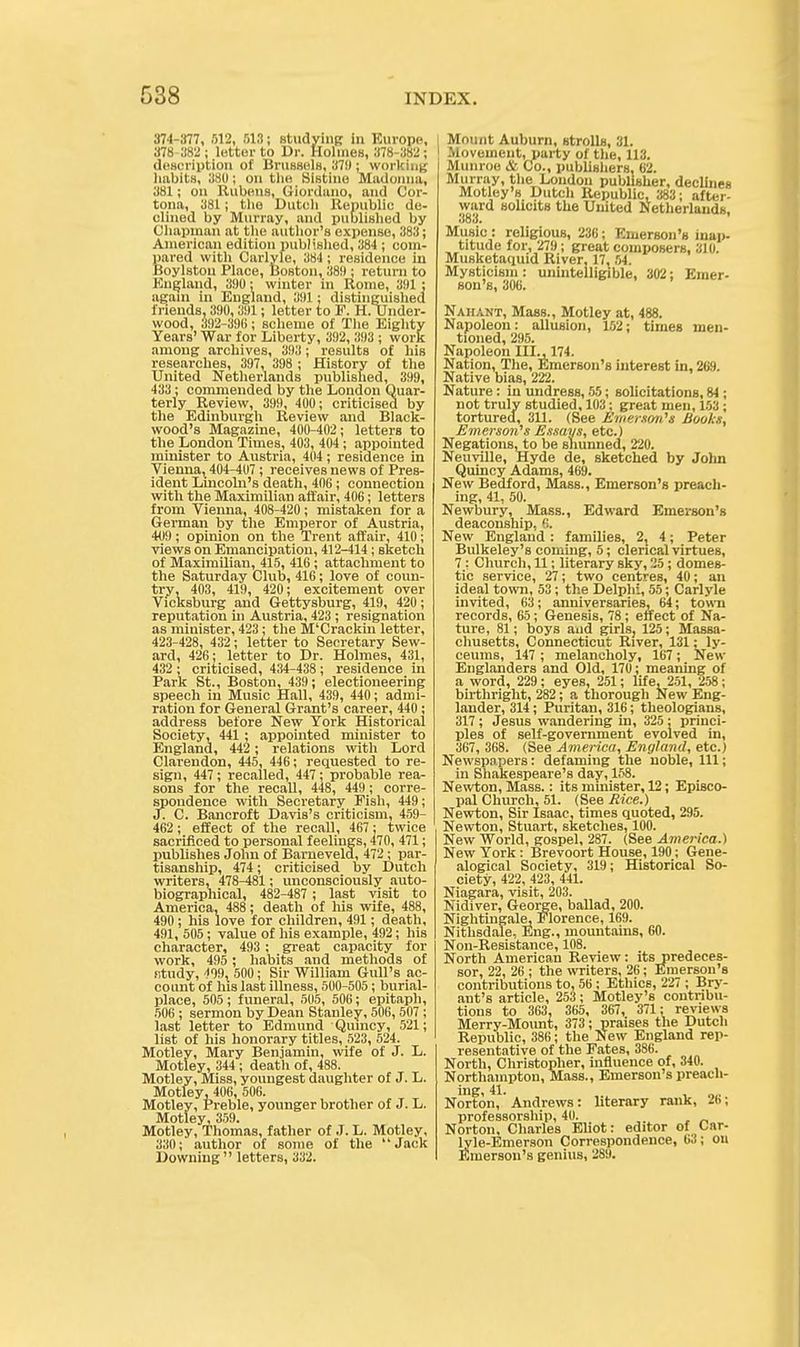 374-377, .r)12, 513; studying in Europe, 378-382 ; letter to Dr. Holmes, 378-382 ; description of Brussels, 37!); working habits, 880; on Ui« Bistine Madonna, 381; on Rubens, Giordano, and Cor- tona, 381; the Dutch Republic de- clined by Murray, and published by Chapman at the author's expense, 383; American edition published, 384 ; com- pared with Carlyle, 384 ; residence in Boylston Place, Boston, 38!); return to England, 390; winter in Rome, 391 ; again in England, 391; distinguished friends, 390,391; letter to F. H. Under- wood, 392-39(5; scheme of The Eighty Years' War for Liberty, 392, 393 ; work among archives, 393; results of his researches, 397, 398 ; History of the United Netherlands published, 399, 433 ; commended by the London Quar- terly Review, 399, 400; criticised by the Edinburgh Review and Black- wood's Magazine, 400-402; letters to the London Times, 403, 404 ; appointed minister to Austria, 404 ; residence in Viennat 404-407; receives news of Pres- ident Lincoln's death, 406; connection with the Maximilian affair, 406; letters from Vienna, 408-420; mistaken for a German by the Emperor of Austria, 409; opinion on the Trent affair, 410; views on Emancipation, 412-414 ; sketch of Maximilian, 415, 416 ; attachment to the Saturday Club, 416; love of coun- try, 403, 41!), 420; excitement over Vicksburg and Gettysburg, 419, 420; reputation in Austria, 423 ; resignation as minister, 423; the M'Crackin letter, 423-428, 432; letter to Secretary Sew- ard, 426; letter to Dr. Holmes, 431, 432 ; criticised, 434-438 ; residence in Park St., Boston, 439 ; electioneering speech in Music Hall, 439, 440; admi- ration for General Grant's career, 440 ; address before New York Historical Society, 441; appointed minister to England, 442 ; relations with Lord Clarendon, 445, 446; requested to re- sign, 447 ; recalled, 447; probable rea- sons for the recall, 448, 449; corre- spondence with Secretary Fish, 449; J. C. Bancroft Davis's criticism, 459- 462; effect of the recall, 467: twice sacrificed to personal feelings, 470, 471; publishes John of Barnevela, 472 ; par- tisanship, 474; criticised by Dutch writers, 478^81; unconsciously auto- biographical, 482-487 ; last visit to America, 488; death of his wife, 488, 490; his love for children, 491; death, 491, 505; value of his example, 492; his character, 493 ; great capacity for work, 495 ; habits and methods of fitudy, 499, 500; Sir William Gull's ac- count of his last illness, 500-505; burial- place, 505; funeral, 505, 506; epitaph, 506 ; sermon by Dean Stanley, 508, 507 ; last letter to Edmund Quincy, 521; list of his honorary titles, 523, 524. Motley, Mary Benjamin, wife of J. L. Motley, 344; death of, 488. Motley, Miss, youngest daughter of J. L. Motley, 406, 506. Motley, Preble, younger brother of J. L. Motley, 359. Motley, Thomas, father of J. L. Motley, 330; author of some of the Jack Downing  letters, 332. | Mount Auburn, strolls, 31. Movement, party of the, 113. | Munroe & Co., publishers, 62. Murray, the Loudon publisher, declines Motley's Dutch Republic, 383; after- ward solicits the United Netherlands, 383* Music : religious, 236; Emerson's inap- titude for, 279; great composers, 310. Musketaquid River, 17, 54. Mysticism : unintelligible, 302; Emer- son's, 306. Nahant, Mass., Motley at, 488. Napoleon: allusion, 152; times men- tioned, 295. Napoleon III., 174. Nation, The, Emerson's interest in, 269. Native bias, 222. Nature : in undress, 55; solicitations, 84 ; not truly studied, 103; great men, 153; tortured, 311. (See Emerson's Books, Emerson's Essays, etc.) Negations,to be shunned, 220. Neuville, Hyde de, sketched by John Quincy Adams, 469. New Bedford, Mass., Emerson's preach- ing, 41, 50. Newbury, Mass., Edward Emerson's deaconship, 6. New England : families, 2, 4; Peter Bulkeley's coming, 5; clerical virtues, 7 : Church, 11; literary sky, 25; domes- tic service, 27; two centres, 40; an ideal town, 53 ; the Delphi, 55; Carlyle invited, 63; anniversaries, 64; town records, 65; Genesis, 78 ; effect of Na- ture, 81; boys and girls, 125; Massa- chusetts, Connecticut River, 131; ly- ceums, 147 ; melancholy, 167; New Englanders and Old, 170; meaning of a word, 229; eyes, 251; life, 251, 258; birthright, 282; a thorough New Eng- lander, 314; Puritan, 316; theologians, 317 ; Jesus wandering in, 325 ; princi- ples of self-government evolved in, 367, 368. (See America, England, etc.) Newspapers: defaming the noble, 111; in Shakespeare's day, 158. Newton, Mass.: its minister, 12; Episco- pal Church, 51. (See Rice.) Newton, Sir Isaac, times quoted, 295. Newton, Stuart, sketches, 100. New World, gospel, 287. (See America.) New York: Brevoort House, 190; Gene- alogical Society, 319; Historical So- ciety, 422, 423, 441. Niagara, visit, 203. Nidiver, George, ballad, 200. Nightingale, Florence, 169. Nithsdale, Eng., mountains, 60. Non-Resistance, 108. North American Review: its predeces- sor, 22, 26 ; the writers, 26; Emerson's contributions to, 56 ; Ethics, 227 ; Bry- ant's article, 253; Motley's contribu- tions to 363, 365, 367, 371; reviews Merry-Mount, 373; praises the Dutch Republic, 386; the New England rep- resentative of the Fates, 386. North, Christopher, influence of, 340. Northampton, Mass., Emerson's preach- ing, 41. , 01, Norton, Andrews: literary rank, 2(>; professorship, 40. Norton, Charles Eliot: editor of Car- lyle-Emerson Correspondence, 63; on Emerson's genius, 289.
