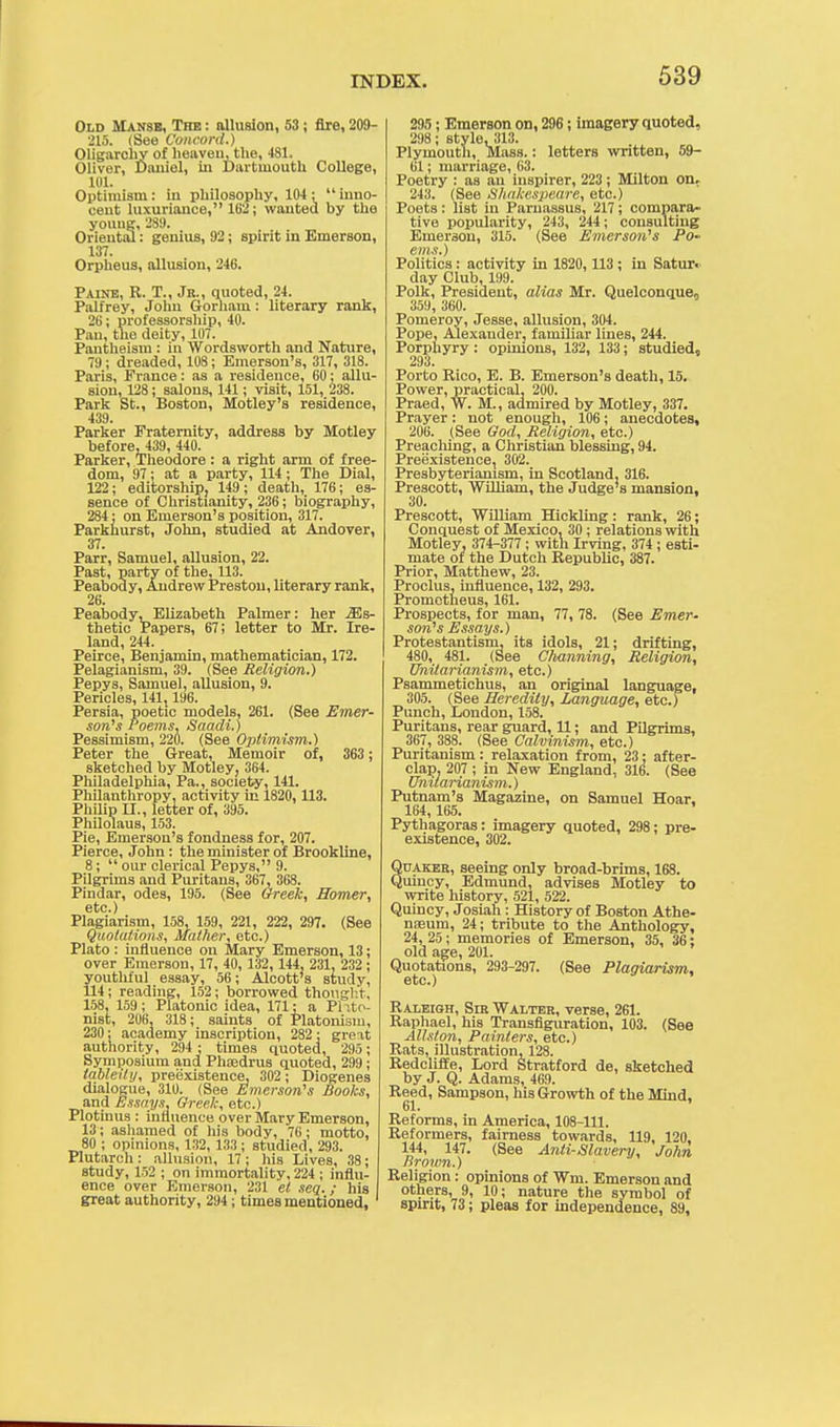 Old Manse, The : allusion, 53; fire, 209- 215. (See Concord.) Oligarchy of heaven, the, 481. Oliver, Daniel, in Dartmouth College, 101. Optimism: In philosophy, 104: inno- cent luxuriance, 162; wanted by the young, 289. Oriental: genius, 92; spirit in Emerson, 137. Orpheus, allusion, 246. Paine, R. T., Jr., quoted, 24. Palfrey, John Oorham : literary rank, 26; professorship, 40. Pan, the deity, 107. Pantheism : in Wordsworth and Nature, 79; dreaded, 108; Emerson's, 317, 318. Paris, France: as a residence, 60; allu- sion, 128; salons, 141; visit, 151, 238. Park St., Boston, Motley's residence, 439. Parker Fraternity, address by Motley before, 439, 440. Parker, Theodore : a right arm of free- dom, 97; at a party, 114; The Dial, 122; editorship, 149; death, 176; es- sence of Christianity, 236; biography, 284; on Emerson's position, 317. Parkhurst, John, studied at Andover, 37. Parr, Samuel, allusion, 22. Past, party of the, 113. Peabody, Andrew Preston, literary rank, 26. Peabody, Elizabeth Palmer: her Es- thetic Papers, 67; letter to Mr. Ire- land, 244. Peirce, Benjamin, mathematician, 172. Felagianism, 39. (See Religion.) Pepys, Samuel, allusion, 9. Pericles, 141,196. Persia, poetic models, 261. (See Emer- son's Poems, Saadi.) Pessimism, 220. (See Optimism.) Peter the Great, Memoir of, 363 ; sketched by Motley, 364. Philadelphia, Pa., society, 141. Philanthropy, activity in 1820, 113. Philip II., letter of, 395. Philolaus, 153. Pie, Emerson's fondness for, 207. Pierce, John: the minister of Brookline, 8; our clerical Pepys, 9. Pilgrims and Puritans, 367, 368. Pindar, odes, 195. (See Greek, Homer, etc.) Plagiarism, 158, 159, 221, 222, 297. (See Quotations, Mather, etc.) Plato : influence on Mary Emerson, 13; over Emerson, 17, 40, 132, 144, 231, 232; youtliful essay, 56; Alcott's study, 114; reading, 152; borrowed thought, 158, 159; Platonic idea, 171: a Phto- nist, 206, 318; saints of Platonisin, 230; academy inscription, 282; great authority, 294 ; times quoted, 295; Symposium and Phaadrus quoted, 299; tableily, preexistence, 302; Diogenes dialogue, 310. (See Emerson's Books, and Essays, Greek, etc.) Plotinus : influence over Mary Emerson, 13; ashamed of his body, 76; motto, 80 ; opinions, 132, 133 ; studied, 293. Plutarch: allusion, 17; his Lives, 38; study, 152 ; on immortality, 224 ; influ- ence over Emerson, 231 el seq.; his great authority, 294 ; times mentioned, 295; Emerson on, 296; imagery quoted, 298; style, 313. Plymouth, Mass.: letters written, 59- 61; marriage, 63. Poetry : as an inspirer, 223; Milton on, 243. (See Shakespeare, etc.) Poets: list in Parnassus, 217; compara- tive popularity, 243, 244; consulting Emerson, 315. (See Emerson's Po- ems.) Politics: activity in 1820, 113 ; in Satur. day Club, 199. Polk, President, alias Mr. Quelconque0 359, 360. Pomeroy, Jesse, allusion, 304. Pope, Alexander, familiar lines, 244. Porphyry: opinions, 132, 133; studied, 293. Porto Rico, E. B. Emerson's death, 15. Power, practical, 200. Praed, W. M., admired by Motley, 337. Prayer: not enough, 106; anecdotes, 206. (See God, Religion, etc.) Preaclung, a Christian blessing, 94. Preexistence, 302. Presbyteriamsm, in Scotland, 316. Prescott, William, the Judge's mansion. 30. Prescott, William Hickling: rank, 26; Conquest of Mexico, 30 ; relations with Motley, 374-377 ; with Irving, 374 ; esti- mate of the Dutch Republic, 387. Prior, Matthew, 23. Proclus, influence, 132, 293. Prometheus, 161. Prospects, for man, 77, 78. (See Emer- son's Essays.) Protestantism, its idols, 21; drifting, 480, 481. (See Channing, Religion, Dhitarianism, etc.) Psammetichus, an original language, 305. (See Heredity, Language, etc.) Punch, London, 158. Puritans, rear guard, 11: and Pilgrims, 367, 388. (See Calvinism, etc.) Puritanism: relaxation from, 23: after- clap, 207 ; in New England, 316. (See Unilarianism.) Putnam's Magazine, on Samuel Hoar, 164, 165. ' Pythagoras: imagery quoted, 298; pre- existence, 302. Quaker, seeing only broad-brims, 168. Quincy, Edmund, advises Motley to write history, 521, 522. Quincy, Josiah: History of Boston Athe- naeum, 24; tribute to the Anthology, 24, 25; memories of Emerson, 35, 36; old age, 201. Quotations, 293-297. (See Plagiarism, etc.) Raleigh, Sir Walter, verse, 261. Raphael, his Transfiguration, 103. (See Allston, Painters, etc.) Rats, illustration, 128. Redcliffe, Lord Stratford de, sketched by J. Q. Adams, 469. Reed, Sampson, his Growth of the Mind, 61. Reforms, in America, 108-111. Reformers, fairness towards, 119, 120, 144, 147. (See Anti-Slavery, John Brown.) Religion: opinions of Wm. Emerson and others, 9, 10; nature the symbol of spirit, 73; pleas for independence, 89,