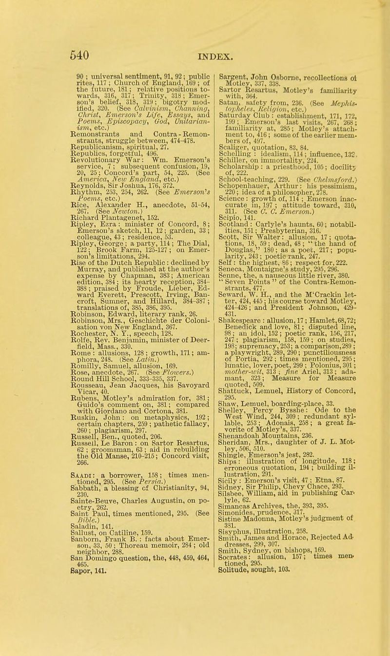 90 ; universal sentiment, 91, 92; public rites, 117 ; Church of England, 169; of the luture, 181; relative positions to- wards, 316, 317 ; Trinity, 318 ; Emer- son's belief, 318, 319; bigotry mod- ified, 320. (See Calvinism, Channing, Christ, Emerson's Life, Essays, and Poems, Episcopacy, Cod, Unitarian- ism, etc.) Remonstrants and Contra - Remon- strants, struggle between, 474-478. Republicanism, spiritual, 27. Republics, forgetful, 496. Revolutionary War: Wm. Emerson's service, 7 ; subsequent confusion, 19, 20, 25; Concord's part, 54, 225. (See America, New England, etc.) Reynolds, Sir Joshua, 176, 372. Rhythm, 253, 254, 262. (See Emerson's Poems, etc.) Rice, Alexander H., anecdote, 51-54, 267. (See Newton.) Richard Plantageuet, 152. Ripley, Ezra: minister of Concord, 8; Emerson's sketch, 11, 12; garden, 33 ; colleague, 43; residence, 53. Ripley, George ; a party, 114 ; The Dial, 122: Brook Farm, 125-127 ; on Emer- son's limitations, 294. Rise of the Dutch Republic: declined by Murray, and published at the author's expense by Chapman, 383; American edition, 384: its hearty reception, 384- 388 ; praised by Froude, Lieber, Ed- ward Everett, Prescott, Irving, Ban- croft, Sumner, and Hillard, 384-387 ; translations of, 385, 386, 395. Robinson, Edward, literary rank, 26. Robinson, Mrs., Geschichte der Coloni- sation von New England, 367. Rochester, N. Y., speech, 128. Rolfe, Rev. Benjamin, minister of Deer- field, Mass., 330. Rome : allusions, 128; growth, 171; am- phora, 248. (See Latin.) Romilly, Samuel, allusion, 169. Rose, anecdote, 267. (See Flowers.) Round Hill School, 333-335, 337. Rousseau, Jean Jacques, his Savoyard Vicar, 40. Rubens, Motley's admiration for, 381: Guido's comment on, 381; compared with Giordano and Cortona, 381. Ruskin, John: on metaphysics, 192; certain chapters, 259 ; pathetic fallacy, 260; plagiarism, 297. Russell, Ben., quoted, 206. Russell, Le Baron : on Sartor Resartus, 62 ; groomsman, 63 ; aid in rebuilding the Old Manse, 210-215; Concord visit, 266. Saabi : a borrower, 158; times men- tioned, 295. (See Persia.) Sabbath, a blessing cf Christianity, 94, 230. Sainte-Beuve, Charles Augustin, on po- etry, 262. Saint Paul, times mentioned, 295. (See Bible.) Saladin, 141. Sallust, on Catiline, 159. Sanborn, Frank B. : facts about Emer- son, 33, 50; Thoreau memoir, 284 ; old neighbor, 288. San Domingo question, the, 448, 459, 464, 465. Sapor, 141. Sargent, John Osborne, recollections ol Motley, 337, 338. Sartor Resartus, Motley's familiarity with, 364. Satan, safety from, 236. (See Mephis- topheles, Religion, etc.) Saturday Club : establishment, 171, 172, 199; Emerson's last visits, 267, 268; familiarity at, 285; Motley's attach- ment to, 416; some of the earlier mem- bers of, 497. Scaliger, quotation, 83, 84. Schellhig : idealism, 114; influence, 132. Schiller, on immortality, 224. Scholarship : a priesthood, 105; docility of, 222. School-teaching, 229. (See Chelmsford.) Schopenhauer, Arthur: his pessimism, 220; idea of a philosopher, 278. Science : growth of, 114 ; Emerson inac- curate in, 197 ; attitude toward, 310, 311. (See C. C. Emerson.) Scipio, 141. Scotland : Carlyle's haunts, 60; notabil- ities, 151: Presbyterian, 316. Scott, Sir Walter: allusion. 17; quota- tions, 18, 59; dead, 48 ; the hand of Douglas, 180; as a poet. 217; popu- larity, 243; poetic rank, 247. Self : the highest, 86; respect for, 222. Seneca, Montaigne's study, 295, 296. Senne, the, a nauseous little river, 380. Seven Points of the Contra-Remon- strfints 477 Seward, W. H., and the M'Crackin let- ter, 424, 445; his course toward Motley, 424-426; and President Johnson, 429- 431. Shakespeare : allusion, 17; Hamlet.68,72; Benedick and love, 81; disputed line, 98; an idol, 152; poetic rank, 156, 217, 247; plagiarism, 158, 159; on studies, 198; supremacy, 253; a comparison,289 ; a playwright, 289, 290; punctiliousness of Portia, 292 ; times mentioned, 295; lunatic, lover, poet, 299 ; Polonius, 301; mother-wit, 313 ; fine Ariel, 313 ; ada- mant, 323 ; Measure for Measure quoted, 509. Shattuck, Lemuel, History of Concord, 295. Shaw, Lemuel, boarding-place, 33. Shelley, Percy Bysshe: Ode to the West Wind, 244, 309; redundant syl- lable, 253 ; Adoiiais, 258 ; a great fa- vorite of Motley's, 337. Shenandoah Mountains, 236. Sheridan, Mrs., daughter of J. L. Mot- ley, 506, 510. Shingle, Emerson's jest, 282. Ships: illustration of longitude, 118; erroneous quotation, 194 ; building il- lustration, 291. Sicily : Emerson's visit, 47 : Etna, 87. Sidney, Sir Philip, Chevy Chace, 293. Silsbee, William, aid in publishing Car- lyle, 62. Simancas Archives, the, 393, 395. Simonides, prudence, 317. Sistine Madonna, Motley's judgment of 381. Sisyphus, illustration, 258. Smith, James and Horace, Rejected Ad- dresses, 299, 307. Smith, Sydney, on bishops, 169. Socrates: allusion, 157; times men. tioned, 295. Solitude, sought, 103.