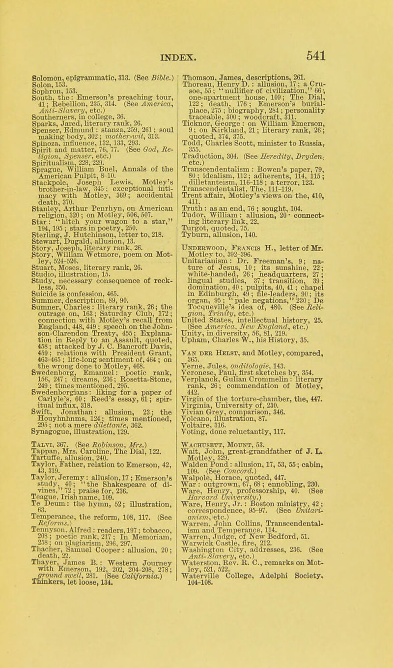 Solomon, epigrammatic, 313. (See Bible.) Solon, 153. Sophron, 153. South, the: Emerson's preaching tour, 41; Rebellion, 235, 314. (See America, Anti-Slavery, etc.) Southerners, in college, 36. Sparks, Jared, literary rank, 26. Spenser, Edmund : stanza, 25!), 261; soul making body, 302; mother-wit, 313. Spinoza, influence, 132, 133, 293. Spirit and matter, 76, 77. (See God, Re- ligion. Spenser, etc.) Spiritualism, 228, 229. Sprague, William Buel, Annals of the American Pulpit, 8-10. Stackpole, Joseph Lewis, Motley's brother-in-law, 345 ; exceptional inti- macy with Motley, 369; accidental death, 370. Stanley, Arthur Penrhyn, on American religion, 320 ; on Motley, 506,507. Star: hitch your wagon to a star, 194,195 : stars in poetry, 250. Sterling, J. Hutchinson, letter to, 218. Stewart, Dugald, allusion, 13. Story, Joseph, literary rank, 26. Story, William Wetmore, poem on Mot- ley, 524-526. Stuart, Moses, literary rank, 26. Studio, illustration, 15. Study, necessary consequence of reck- less, 350. Suicide is confession, 465. Summer, description, 89, 90. Sumner, Charles : literary rank, 26; the outrage on, 163; Saturday Club, 172; connection with Motley's recall from England, 448, 449 ; speech on the John- son-Clarendon Treaty, 455; Explana- tion in Reply to an Assault, quoted, 458; attacked by J. C. Bancroft Davis, 459; relations with President Grant, 463-465 ; life-long sentiment of, 464 ; on the wrong done to Motley, 468. Swedenborg, Emanuel: poetic rank, 156, 247 ; dreams, 236; Rosetta-Stone, 249 ; times mentioned, 295. Swedenborgians: liking for a paper of Carlyle's, 60; Reed's essay, 61; spir- itual influx, 318. Swift, Jonathan: allusion, 23; the Houyhnhnms, 124; times mentioned, 295; not a mere dilettante, 362. Synagogue, illustration, 129. Talvi, 367. (See Robinson, Mrs.) Tappan, Mrs. Caroline, The Dial, 122. Tartuffe, allusion, 240. Taylor, Father, relation to Emerson, 42, 43, 319. Taylor, Jeremy: allusion, 17; Emerson's study. 40; the Shakespeare of di- vines, 72 ; praise for, 236. Teague, Irish name, 109. Te Deurn: the hymn, 52; illustration, 63. Temperance, the reform, 108, 117. (See Reforms.) Tennyson, Alfred : readers, 197; tobacco, 208 ; poetic rank, 217 ; In Memoriam, 258: on plagiarism, 296, 297. Thacher, Samuel Cooper: allusion, 20; death, 22. Thayer, James B.: Western Journey with Emerson, 192, 202, 204-208, 278; ground swell, 281. (See California.) Thinkers, let loose, 134. Thomson, James, descriptions, 261. Thoreau, Henry D.: allusion, 17; a Cru- soe, 55; milliner of civilization, 66-, one-apartment house, 109; The Dial, 122; death, 176; Emerson's burial- place, 275 ; biography, 284 ; personality traceable, 300; woodcraft, 311. Ticknor-George: on William Emerson, 9; on Kirklaud, 21; literary rank, 26; quoted, 374, 375. Todd, Charles Scott, minister to Russia, 355. Traduction, 304. (See Heredity, Dryden. etc.) Transcendentalism : Bowen's paper, 79, 80; idealism, 112; adherents, 114, 115; dilletanteism, 116-118; a terror, 123. Transcend entalist, The, 111-119. Trent affair, Motley's views on the, 410, 411. Truth: as an end, 76 ; sought, 104. Tudor, William: allusion, 20 ■ connect- ing literary link, 22. Turgot, quoted, 75. Tyburn, allusion, 140. Underwood, Fkancis H., letter of Mr. Motley to, 392-396. Unitarianism: Dr. Freeman's, 9; na- ture of Jesus, 10; its sunshine, 22; white-handed, 26; headquarters, 27 ; lingual studies, 37; transition, 39; domination, 40 ; pulpits, 40, 41; chapel in Edinburgh, 49; file-leaders, 9(1; its organ, 95; pale negations, 230; De Tocqueville's idea of, 480. (See Reli- gion, Trinity, etc.) United States, intellectual history, 25. (See America, New England, etc.) Unity, in diversity, 56, 81, 219. Upham, Charles W., his History, 35. Van deb Helst, and Motley, compared, 365. Verne, Jules, onditologie, 143. Veronese, Paul, first sketches by, 354. Verplanck, Gillian Crommelin: literary rank, 26; commendation of Motley, 442. Virgin of the torture-chamber, the, 447. Virginia, University of, 230. Vivian Grey, comparison, 346. Volcano, illustration, 87. Voltaire, 316. Voting, done reluctantly, 117. Wachttsett, Mount, 53. Wait, John, great-grandfather of J. L. Motley, 329. Walden Pond: allusion, 17, 53, 55; cabin, 109. (See Concord.) Walpole, Horace, quoted, 447. War : outgrown, 67 , 68 ; ennobling, 230. Ware, Henry, professorship, 40. (See Harvard University.) Ware, Henry, Jr.: Boston ministry, 42; correspondence, 95-97. (See Unitari- anism, etc.) Warren, John Collins, Transcendental- ism and Temperance, 114. Warren, Judge, of New Bedford, 51. Warwick Castle, fire, 212. Washington City, addresses, 236. (See Anti-Slavery, etc.) Waterston, Rev. R. C, remarks on Mot- ley, 521, 522. Waterville College, Adelphi Society, 104-108.