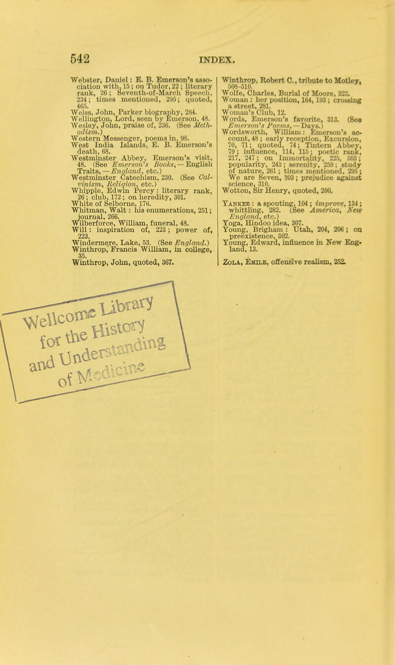 Webster, Daniel: E. B. Emerson's asso- ciation with, 15 ; on Tudor, 22 ; literary rank, 2(i; Beventh-of-Maroh Bpeecli, 234; times mentioned, 295; quoted, 465. Weiss, John, Parker biography, 284. Wellington, Lord, seen by Emerson, 48. Wesley, John, praise of, 23(5. (Bee Metlv- odism.) Western Messenger, poems in, 98. West India Islands, E. B. Emerson's death, 68. Westminster Abbey, Emerson's visit, 48. (See Emerson's Hooks, — English Traits, — England, etc.) Westminster Catechism, 230. (See Cal- vinism, Religion, etc.) Whipple, Edwin Percy : literary rank, 26; club, 172 ; on heredity, 301. White of Selborne, 176. Whitman, Walt: his enumerations, 251; journal, 266. Wilberforce, William, funeral, 48. Will: inspiration of, 223 ; power of, 223. Windermere, Lake, 53. (See England.) Winthrop, Francis William, in college, 35. Winthrop, John, quoted, 367. Winthrop, Robert C, tribute to Motley, 508-510. Wolfe, Charles, Burial of Moore, 323. Woman : her position, 164, 193; crossing u street, 281. Woman's Club, 12. Words, Emerson's favorite, 313. (See Jiwrrson's J'o-ms, Davsj Wordsworth, William: Emerson's ac- count, 48; early reception, Excursion, 70, 71; quoted, 74; Tintern Abbey, 79; influence, 114, 115; poetic rank, 217, 247 ; on Immortality, 225, 303; popularity, 243; serenity, 259; study of nature, 261; times mentioned, 295; We are Seven, 'i03; prejudice against science, 310. Wotton, Sir Henry, quoted, 200. Yankee : a spouting, 104; improve, 134; whittling, 282. (Bee America, New England, etc.) Yoga, Hindoo idea, 307. Young, Brigliam : Utah, 204, 206; on preexistence, 302. Young, Edward, influence in New Eng- land, 13. Zola, Eiiile, offensive realism, 252.