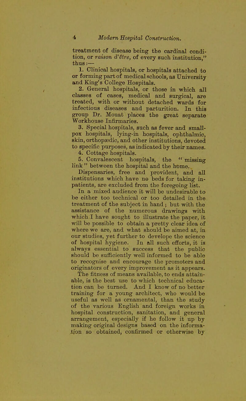 treatment of disease being the cardinal condi- tion, or raison d'itre, of every such institution, thus:— 1. Clinical hospitals, or hospitals attached to or forming part of medical schools, as University and King's College Hospitals. 2. General hospitals, or those in which all classes of cases, medical and surgical, are treated, with or without detached wards for infectious diseases and parturition. In this group Dr. Mouat places the great separate Workhouse Infirmaries. 3. Special hospitals, sucli as fever and small- pox hospitals, lying-in hospitals, ophthalmic, skin, orthopaedic, and other institutions, devoted to specific purposes, as radicated by their names. 4. Cottage hospitals. 5. Convalescent hospitals, the  missing link  between the hospital and the home. Dispensaries, free and provident, and aU institutions which have no beds for taking in- patients, are excluded from the foregoing list. In a mixed audience it will be undesirable to be either too technical or too detailed in the treatment of the subject in hand ; but with the assistance of the numerous drawings with which. I have sought to illustrate the paper, it will be possible to obtain a pretty clear idea of where we are, and what should be aimed at, in our studies, yet further to develope the science of hospital hygiene. In all such efforts, it is always essential to success that the public should be sufiiciently well informed to be able to recognise and encourage the promoters and originators of every improvement as it appears. The fitness of means available, to ends attain- able, is the best use to which technical educa- tion can be turned. And I know of no better training for a young architect, who would be useful as well as ornamental, than the study of the various English and foreign works in hospital construction, sanitation, and general arrangement, especially if he follow it up by making original designs based on the informa- ±jon so obtained, confirmed or otherwise by