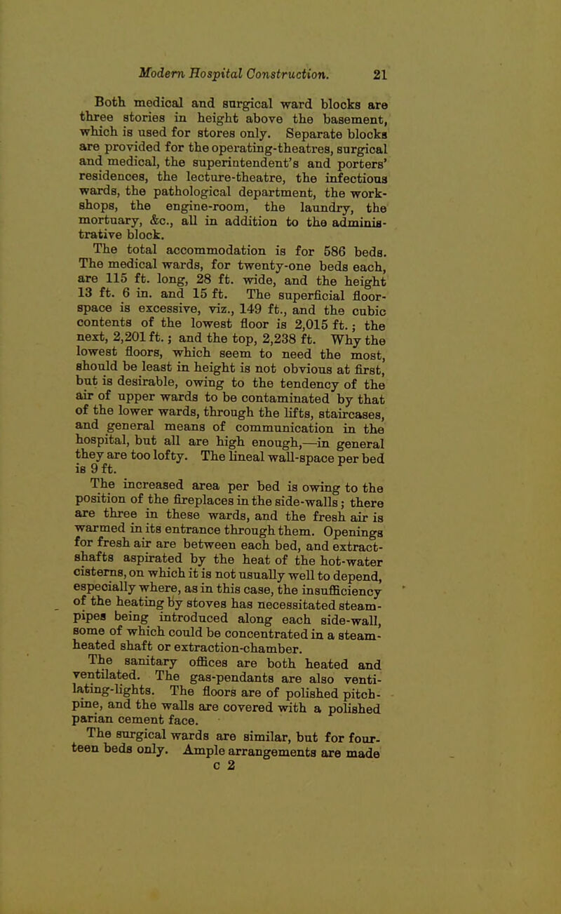 Both medical and surgical ward blocks are three stories in height above the basement, which is used for stores only. Separate blocks are provided for the operating-theatres, surgical and medical, the superintendent's and porters' residences, the lecture-theatre, the infectious wards, the pathological department, the work- shops, the engine-room, the laundry, the mortuary, &c., all in addition to the adminis- trative block. The total accommodation is for 586 beds. The medical wards, for twenty-one beds each, are 115 ft. long, 28 ft. wide, and the height 13 ft. 6 in. and 15 ft. The superficial floor- space is excessive, viz., 149 ft., and the cubic contents of the lowest floor is 2,015 ft.; the next, 2,201 ft.; and the top, 2,238 ft. Why the lowest floors, which seem to need the most, shonld be least in height is not obvious at first, but is desirable, owing to the tendency of the air of upper wards to be contaminated by that of the lower wards, through the lifts, staircases, and general means of commnnication in the hospital, but all are high enough,—in general they are too lofty. The lineal waU-space per bed is 9 ft. ^ f The increased area per bed is owing to the position of the fireplaces in the side-walls; there are three in these wards, and the fresh air is warmed in its entrance through them. Openings for fresh air are between each bed, and extract- shafts aspirated by the heat of the hot-water cisterns, on which it is not nsuaUy weU to depend, especially where, as in this case, the insufficiency of the heating by stoves has necessitated steam- pipea being introduced along each side-waU, some of which could be concentrated in a steam- heated shaft or extraction-chamber. The sanitary offices are both heated and ventilated. The gas-pendants are also venti- lating-lights. The floors are of polished pitch- pme, and the walls are covered with a polished parian cement face. The surgical wards are similar, but for four- teen beds only. Ample arrangements are made c 2