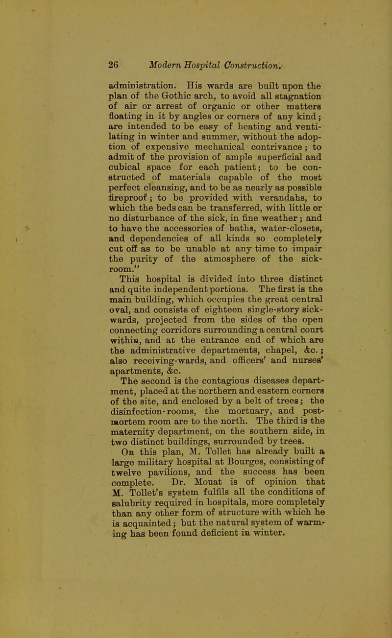 administration. His wards are built upon the plan of the Gothic arch, to avoid all stagnation of air or arrest of organic or other matters floating in it by angles or comers of any kind; are intended to be easy of heating and venti- lating in winter and summer, without the adop- tion of expensive mechanical contrivance; to admit of the provision of ample superficial and cubical space for each patient; to be con- structed of materials capable of the most perfect cleansing, and to be as nearly as possible fireproof; to be provided with verandahs, to which the beds can be transferred, with little or no disturbance of the sick, in fine weather; and to have the accessories of baths, water-closets, and dependencies of all kinds so completely cut off as to be unable at any time to impair the purity of the atmosphere of the sick- room. This hospital is divided into three distinct and quite independent portions. The first is the main building, which occupies the great central oval, and consists of eighteen single-story sick- wards, projected from the sides of the open connecting corridors surrounding a central court withia, and at the entrance end of which are the administrative departments, chapel, &c.; also receiving-wards, and officers' and nurses' apartments, &c. The second is the contagious diseases depart- ment, placed at the northern and eastern comers of the site, and enclosed by a belt of trees; the disinfection-rooms, the mortuary, and post- nftortem room are to the north. The third is the maternity department, on the southern side, in two distinct buildings, surrounded by trees. On this plan, M. Toilet has already built a large mihtary hospital at Bourges, consisting of twelve paviHons, and the success has been complete. Dr. Mouat is of opinion that M. Toilet's system fulfils all the conditions of salubrity required in hospitals, more completely than any other form of structure with which he is acquainted; but the natural system of warm- ing has been found deficient in winter.