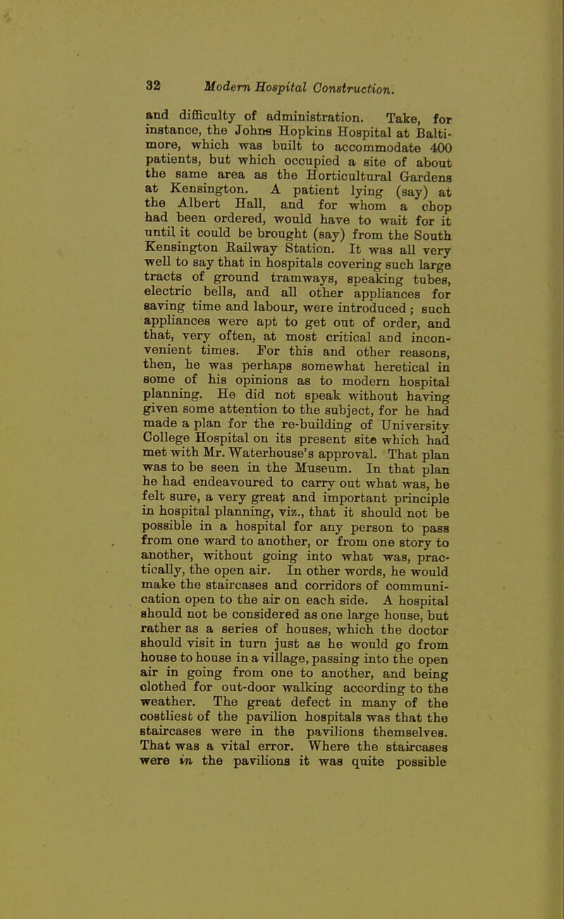 and difficulty of administration. Take, for instance, the Johns Hopkins Hospital at Balti- more, which was built to accommodate 400 patients, but which occupied a site of about the same area as the Horticultural Gardens at Kensington. A patient lying (say) at the Albert Hall, and for whom a chop had been ordered, would have to wait for it until it could be brought (say) from the South Kensington Railway Station. It was all very well to say that in hospitals covering such large tracts of ground tramways, speaking tubes, electric bells, and all other appliances for saving time and labour, were introduced ; such appliances were apt to get out of order, and that, very often, at most critical and incon- venient times. For this and other reasons, then, he was perhaps somewhat heretical in some of his opinions as to modem hospital planning. He did not speak without having given some attention to the subject, for he had made a plan for the re-building of University College Hospital on its present site which had met with Mr. Waterhouse's approval. That plan was to be seen in the Museum. In that plan he had endeavoured to carry out what was, he felt sure, a very great and important principle in hospital planning, viz., that it should not be possible in a hospital for any person to pass from one ward to another, or from one story to another, without going into what was, prac- tically, the open air. In other words, he would make the staircases and corridors of communi- cation open to the air on each side. A hospital should not be considered as one large house, but rather as a series of houses, which the doctor should visit in turn just as he would go from house to house in a village, passing into the open air in going from one to another, and being clothed for out-door walking according to the weather. The great defect in many of the costliest of the pavilion hospitals was that the staircases were in the pavilions themselves. That was a vital error. Where the staircases were in the paviHona it was quite possible