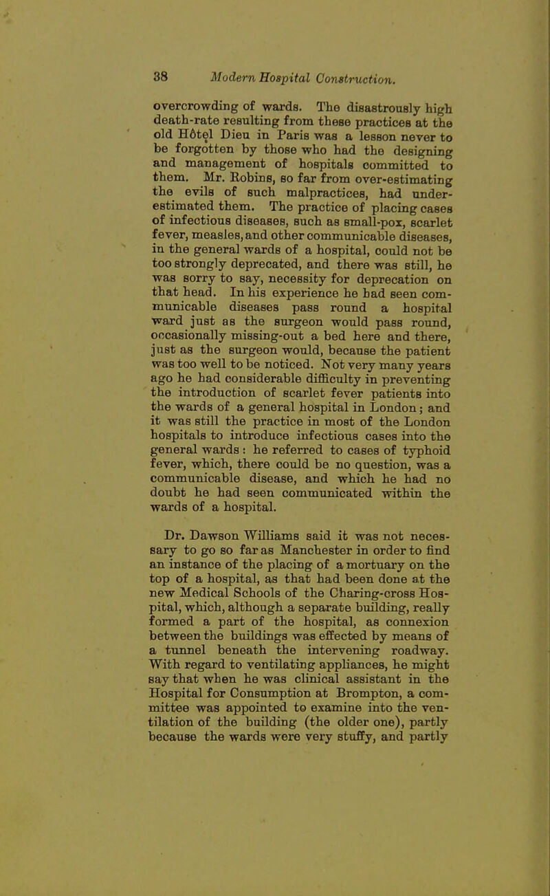 overcrowding of wards. The disastrously high death-rate resulting from these practices at the old H6tel Dieu in Paris was a lesson never to be forgotten by those who had the designing and management of hospitals committed to them. Mr. Robins, so far from over-estimating the evils of such malpractices, had under- estimated them. The practice of placing cases of infectious diseases, such as small-pox, scarlet fever, measles, and other communicable diseases, in the general wards of a hospital, could not be too strongly deprecated, and there was still, he was sorry to say, necessity for deprecation on that head. In his experience he bad seen com- municable diseases pass round a hospital ward just as the surgeon would pass round, occasionally missing-out a bed here and there, just as the surgeon would, because the patient was too well to be noticed. Not very many years ago he had considerable difficulty in preventing the introduction of scarlet fever patients into the wards of a general hospital in London; and it was still the practice in most of the London hospitals to introduce infectious cases into the general wards : he referred to cases of typhoid fever, which, there could be no question, was a communicable disease, and which he had no doubt he had seen communicated within the wards of a hospital. Dr. Dawson Williams said it was not neces- sary to go so far as Manchester in order to find an instance of the placing of a mortuary on the top of a hospital, as that had been done at the new Medical Schools of the Charing-cross Hos- pital, which, although a separate building, really formed a part of the hospital, as connexion between the buildings was efEected by means of a tunnel beneath the intervening roadway. With regard to ventilating appliances, he might say that when he was clinical assistant in the Hospital for Consumption at Brompton, a com- mittee was appointed to examine into the ven- tilation of the building (the older one), partly because the wards were very stuffy, and partly