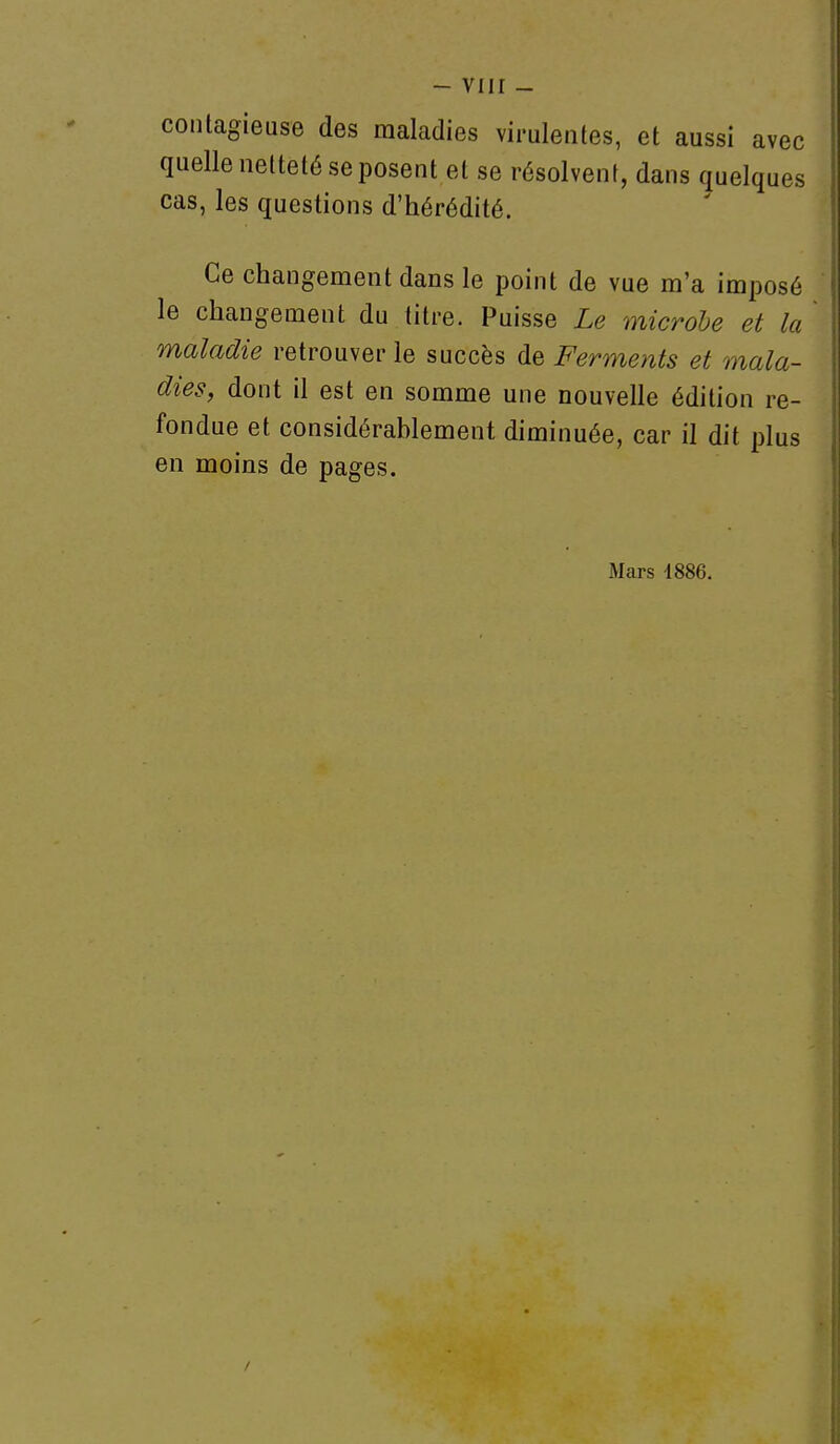 - viir - contagieuse des maladies virulentes, et aussi avec quelle netteté se posent et se résolvent, dans quelques cas, les questions d'hérédité. Ce changement dans le point de vue m'a imposé le changement du titre. Puisse Le microbe et la maladie retrouver le succès de Ferments et mala- dies, dont il est en somme une nouvelle édition re- fondue et considérablement diminuée, car il dit plus en moins de pages. Mars 1886. /