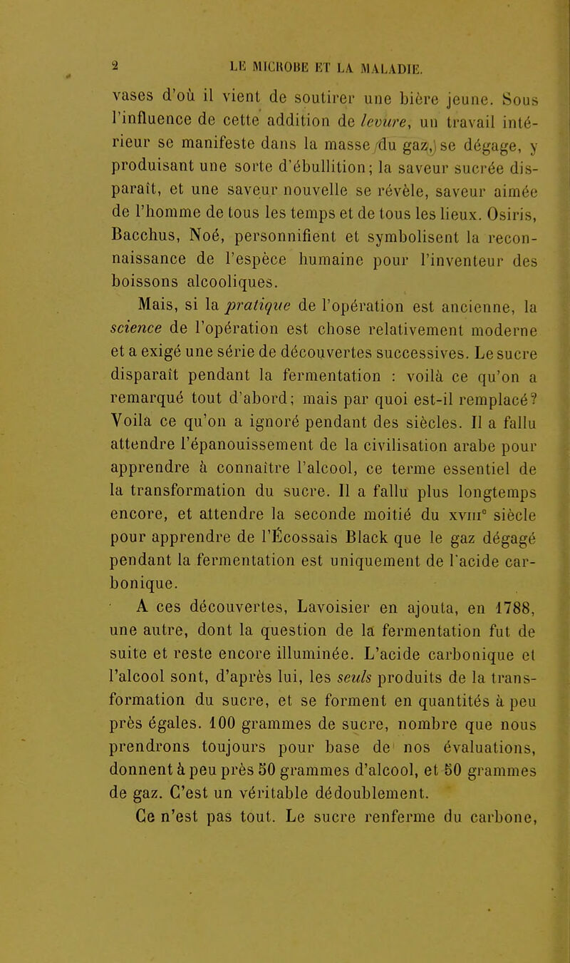 vases d'où il vient de soutirer une bière jeune. Sous l'influence de cette addition de levure, un travail inté- rieur se manifeste dans la masse rdu gaz,) se dégage, y produisant une sorte d'ébullition; la saveur sucrée dis- paraît, et une saveur nouvelle se révèle, saveur aimée de l'homme de tous les temps et de tous les lieux. Osiris, Bacchus, Noé, personnifient et symbolisent la recon- naissance de l'espèce humaine pour l'inventeur des boissons alcooliques. Mais, si la pratique de l'opération est ancienne, la science de l'opération est chose relativement moderne et a exigé une série de découvertes successives. Le sucre disparaît pendant la fermentation : voilà ce qu'on a remarqué tout d'abord; mais par quoi est-il remplacé? Voila ce qu'on a ignoré pendant des siècles. Il a fallu attendre l'épanouissement de la civilisation arabe pour apprendre à connaître l'alcool, ce terme essentiel de la transformation du sucre. Il a fallu plus longtemps encore, et attendre la seconde moitié du xviii siècle pour apprendre de l'Écossais Black que le gaz dégagé pendant la fermentation est uniquement de l'acide car- bonique. A ces découvertes, Lavoisier en ajouta, en 1788, une autre, dont la question de la fermentation fut de suite et reste encore illuminée. L'acide carbonique cl l'alcool sont, d'après lui, les seuls produits de la trans- formation du sucre, et se forment en quantités à peu près égales. 100 grammes de sucre, nombre que nous prendrons toujours pour base de nos évaluations, donnent à peu près 50 grammes d'alcool, et 50 grammes de gaz. C'est un véritable dédoublement. Ce n'est pas tout. Le sucre renferme du carbone,