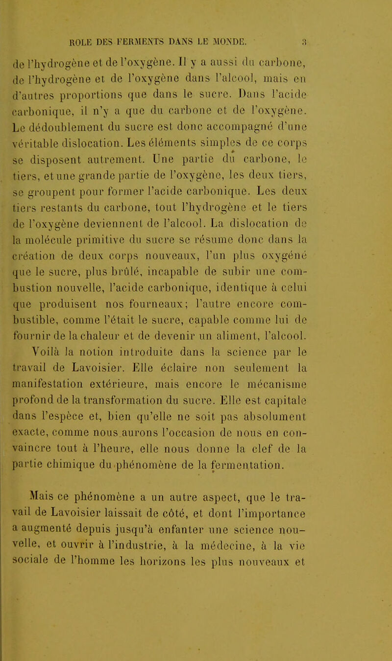 (le l'hydrogène et de l'oxygène. Il y a aussi du carbone, de l'hydrogène et de l'oxygène dans l'alcool, mais en d'autres proportions que dans le sucre. Dans l'acide carbonique, il n'y a que du carbone et de l'oxygène. Le dédoublement du sucre est donc accompagné d'une véritable dislocation. Les éléments simples de ce corps se disposent autrement. Une partie du carbone, le tiers, et une grande partie de l'oxygène, les deux tiers, se groupent pour former l'acide carbonique. Les deux tiers restants du carbone, tout l'hydrogène et le tiers de l'oxygène deviennent de l'alcool. La dislocation do la molécule primitive du sucre se résume donc dans la création de deux corps nouveaux, l'un plus oxygéné que le sucre, plus brtilé, incapable de subir une com- bustion nouvelle, l'acide carbonique, identique à celui que produisent nos fourneaux; l'autre encore com- bustible, comme l'était le sucre, capable comme lui de fournir de la chaleur et de devenir un aliment, l'alcool. Voilà la notion introduite dans la science par le travail de Lavoisier. Elle éclaire non seulement la manifestation extérieure, mais encore le mécanisme profond de la transformation du sucre. Elle est capitale dans l'espèce et, bien qu'elle ne soit pas absolument exacte, comme nous.aurons l'occasion de nous en con- vaincre tout à l'heure, elle nous donne la clef de la partie chimique du .phénomène de la fermentation. Mais ce phénomène a un autre aspect, que le tra- vail de Lavoisier laissait de côté, et dont l'importance a augmenté depuis jusqu'à enfanter une science nou- velle, et ouvrir à l'industrie, à la médecine, à la vie sociale de l'homme les horizons les plus nouveaux et