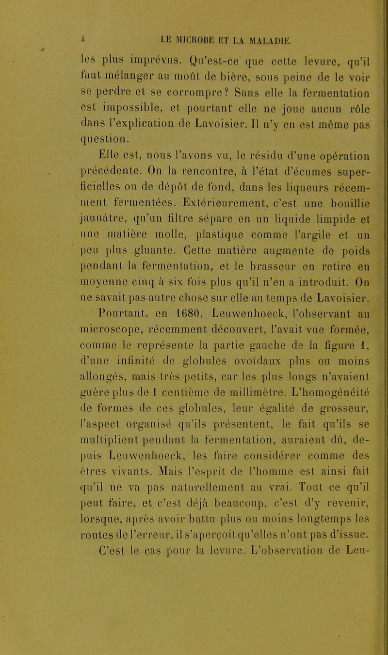 les plus imprévus. Qu'est-ce que cette levure, qu'il faut mélanger au moût de bièt-e, sous peine de le voir se perdre et se corrompre? Sans elle la fermentation est impossible, et pourtant elle ne joue aucun rôle dans l'explication de Lavoisier. Il n'y en est même pas question. Elle est, nous l'avons vu, le résidu d'une opération précédente. On la rencontre, à l'état d'écumes super- ficielles ou de dépôt de fond, dans les liqueurs récem- ment fermentées. Extérieurement, c'est une bouillie jaunâtre, qu'un filtre sépare en un liquide limpide et une matière molle, plastique comme l'argile et un peu plus gluante. Cette matière augmente de poids pendant la fermentation, et le brasseur en retire en moyenne cinq à six fois plus qu'il n'en a introduit. On fie savait pas autre chose sur elle au temps de Lavoisier. Pourtant, en 1680, Leuwenhoeck, l'observant au microscope, récemment découvert, l'avait vue formée, comme le représente la partie gauche de la figure 1, d'une infinité de globules ovoïdaux plus ou moins allongés, mais très petits, car les plus longs n'avaient guère plus de 1 centième de millimètre. L'homogénéité de formes de ces globules, leur égalité de grosseur, l'aspect organisé qu'ils présentent, le fait qu'ils se multiplient pendant la fermentation, auraient dû, de- puis Leuwenhoeck, les faire considérer comme des êtres vivants. Mais l'esprit de l'homme est ainsi fait qu'il ne va pas naturellement au vrai. Tout ce qu'il peut faire, et c'est déjà beaucoup, c'est d'y revenir, lorsque, après avoir battu plus ou moins longtemps les routes.de l'erreur, il s'aperçoit qu'elles n'ont pas d'issue. C'est le cas pour la levure. L'observation de Leu-