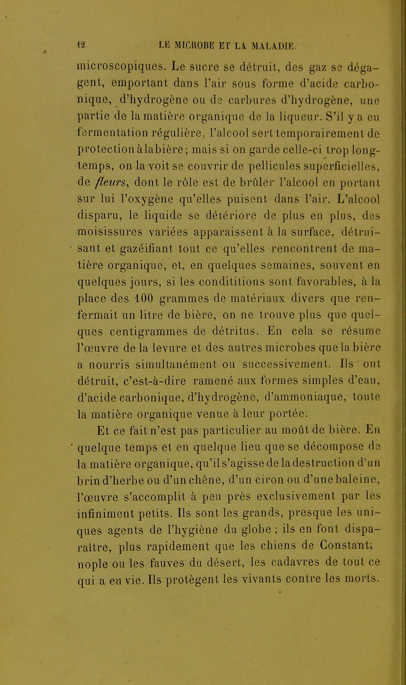microscopiques. Le sucre se détruit, des gaz se déga- gent, emportant dans l'air sous forme d'acide carbo- nique, d'hydrogène ou de carbures d'hydrogène, une partie de la matière organique de la liqueur. S'il y a eu fermentation régulière, l'alcool sert temporairement de protection àlabière ; mais si on garde celle-ci trop long- temps, on la voit se couvrir de pellicules superficielles, de fleurs, dont le rôle est de brûler l'alcool en portant sur lui l'oxygène qu'elles puisent dans l'air. L'alcool disparu, le liquide se détériore de plus en plus, des moisissures variées apparaissent à la surface, détrui- sant et gazéifiant tout ce qu'elles rencontrent de ma- tière organique, et, en quelques semaines, souvent en quelques jours, si les condititions sont favorables, à la place des 100 grammes de matériaux divers que ren- fermait un litre de bière, on ne trouve plus que quel- ques centigrammes de détritus. En cela se résume l'œuvre de la levure et des autres microbes que la bière a nourris simultanément ou successivement. Ils ont détruit, c'est-à-dire ramené aux formes simples d'eau, d'acide carbonique, d'hydrogène, d'ammoniaque, toute la matière organique venue à leur portée. Et ce fait n'est pas particulier au moût de bière. En quelque temps et en quelque lieu que se décompose de la matière organique, qu'il s'agisse de la destruction d'u n brin d'herbe ou d'un chêne, d'un ciron ou d'une baleine, l'œuvre s'accomplit à peu près exclusivement par les infiniment petits. Ils sont les grands, presque les uni- ques agents de l'hygiène du globe ; ils en font dispa- raître, plus rapidement que les chiens de Constant! nople ou les fauves du désert, les cadavres de tout ce qui a envie. Ils protègent les vivants contre les morts.