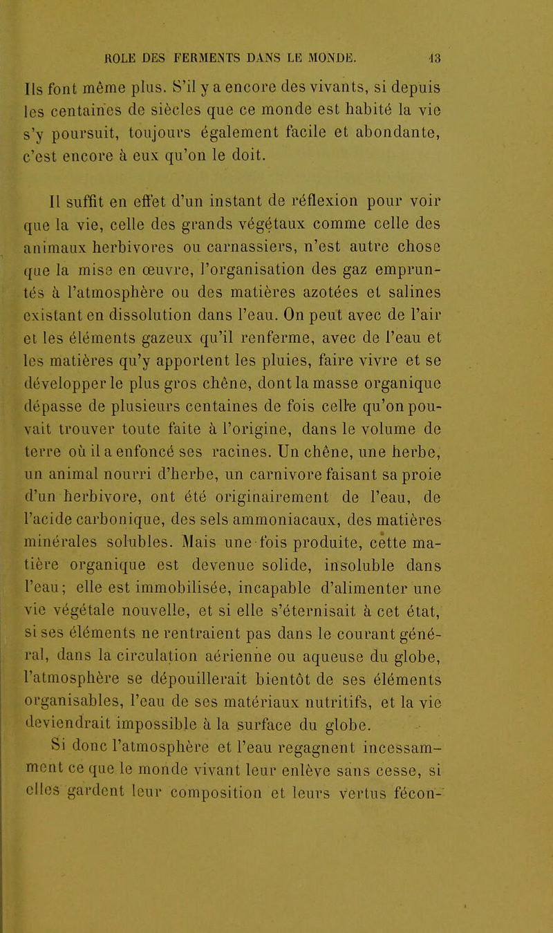 Ils font même plus. S'il y a encore des vivants, si depuis les centaines de siècles que ce monde est habité la vie s'y poursuit, toujours également facile et abondante, c'est encore à eux qu'on le doit. Il suffit en effet d'un instant de réflexion pour voir que la vie, celle des grands végétaux comme celle des animaux herbivores ou carnassiers, n'est autre chose que la mise en œuvre, l'organisation des gaz emprun- tés à l'atmosphère ou des matières azotées et salines existant en dissolution dans l'eau. On peut avec de l'air et les éléments gazeux qu'il renferme, avec de l'eau et les matières qu'y apportent les pluies, faire vivre et se développer le plus gros chêne, dont la masse organique dépasse de plusieurs centaines de fois celte qu'on pou- vait trouver toute faite à l'origine, dans le volume de terre où il a enfoncé ses racines. Un chêne, une herbe, un animal nourri d'herbe, un Carnivore faisant sa proie d'un herbivore, ont été originairement de l'eau, de l'acide carbonique, des sels ammoniacaux, des matières minérales solubles. Mais une fois produite, cette ma- tière organique est devenue solide, insoluble dans l'eau; elle est immobilisée, incapable d'alimenter une vie végétale nouvelle, et si elle s'éternisait à cet état, sises éléments ne rentraient pas dans le courant géné- ral, dans la circulation aérienne ou aqueuse du globe, l'atmosphère se dépouillerait bientôt de ses éléments organisables, l'eau de ses matériaux nutritifs, et la vie deviendrait impossible h la surface du globe. Si donc l'atmosphère et l'eau regagnent incessam- ment ce que le monde vivant leur enlève sans cesse, si elles gardent leur composition et leurs vertus fécon-