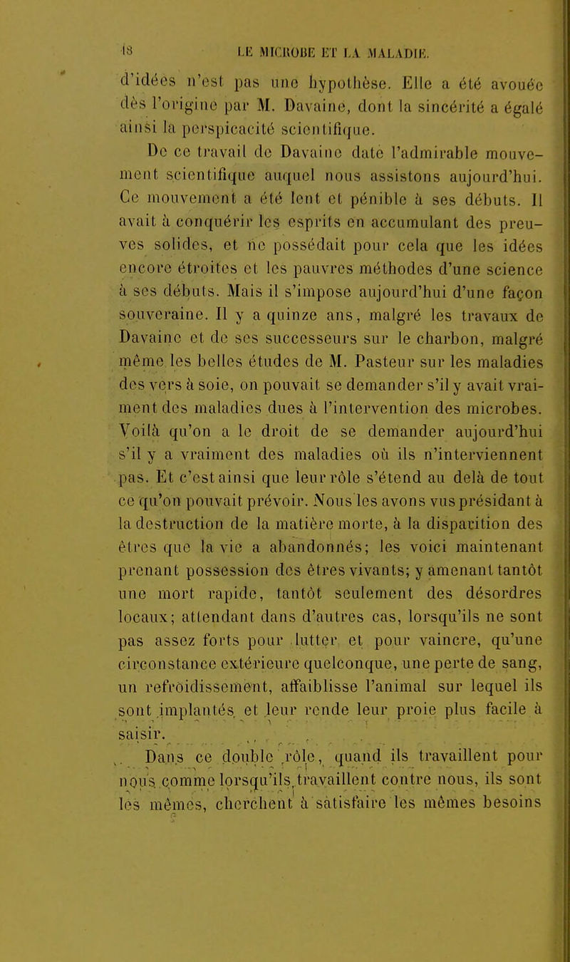 d'idées n'est pas une liypotlièse. Elle a été avouée dès l'origine par M. Davaine, dont la sincérité a égalé ainsi la perspicacité scientifique. Do ce travail de Davaine date l'admirable mouve- ment scientifique auquel nous assistons aujourd'hui. Ce mouvement a été lent et pénible à ses débuts. Il avait à conquérir les esprits en accumulant des preu- ves solides, et ne possédait pour cela que les idées encore étroites et les pauvres méthodes d'une science k ses débuts. Mais il s'impose aujourd'hui d'une façon souveraine. Il y a quinze ans, malgré les travaux de Davaine et de ses successeurs sur le charbon, malgré même les belles études de M. Pasteur sur les maladies des veirs à soie, on pouvait se demander s'il y avait vrai- ment des maladies dues à l'intervention des microbes. Yoilà qu'on a le droit de se demander aujourd'hui s'il y a vraiment des maladies où ils n'interviennent pas. Et c'est ainsi que leur rôle s'étend au delà de tout ce qu'on pouvait prévoir. Nous les avons vus présidant à la destruction de la matière morte, à la disparition des êtres que la vie a abandonnés; les voici maintenant prenant possession des êtres vivants; y amenant tantôt une mort rapide, tantôt seulement des désordres locaux; attendant dans d'autres cas, lorsqu'ils ne sont pas assez forts pour luttçr et pour vaincre, qu'une circonstance extérieure quelconque, une perte de sang, un refroidissement, atfaiblisse l'animal sur lequel ils sont .implantés et leur ronde leur proie plus facile à saisir. , . Dans ce double ,rôle, quand ils travaillent pour nous, comme lorsqu'ils,travaillent contre nous, ils sont les mêpies, cherchent à satisfaire les mêmes besoins