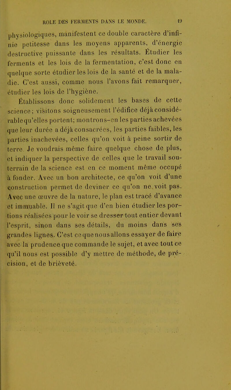 physiologiques, manifestent ce double caractère d'infi- nie petitesse dans les moyens apparents, d'énergie destructive puissante dans les résultats. Étudier les ferments et les lois de la fermentation, c'est donc en quelque sorte étudier les lois de la santé et de la mala- die. C'est aussi, comme nous l'avons fait remarquer, étudier les lois de l'hygiène. Établissons donc solidement les bases de cette science; visitons soigneusement l'édifice déjà considé- rable qu'elles portent; montrons-en les parties achevées que leur durée a déjà consacrées, les parties faibles, les parties inachevées, celles qu'on voit à peine sortir de terre Je voudrais même faire quelque chose de plus, et indiquer la perspective de celles que le travail sou- terrain de la science est en ce moment même occupé à fonder. Avec un bon architecte, ce qu'on voit d'une construction permet de deviner ce qu'on ne.voit pas. Avec une œuvre de la nature, le plan est tracé d'avance et immuable. Il ne s'agit que d'en bien étudier les por- tions réalisées pour le voir se dresser tout entier devant l'esprit, sinon dans ses détails, du moins dans ses grandes lignes. C'est ce que nous allons essayer de faire avec la prudence que commande le sujet, et avec tout ce qu'il nous est possible d'y mettre de méthode, do pré- cision, et de brièveté.