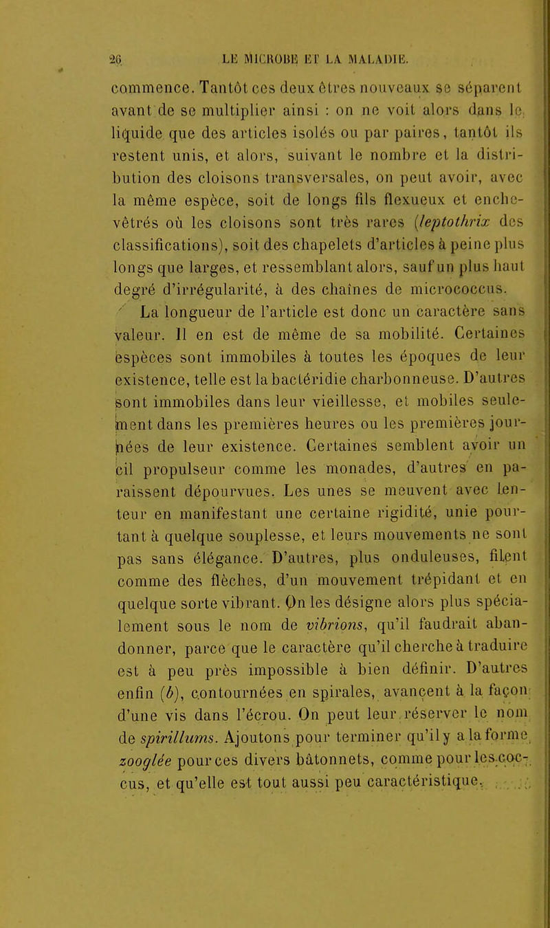 commence. Tantôt ces deux êtres nouveaux se séparent avant de se multiplier ainsi : on ne voit alors dans lO; liquide que des articles isolés ou par paires, tantôt ils restent unis, et alors, suivant le nombre et la distri- bution des cloisons transversales, on peut avoir, avec la même espèce, soit de longs fils flexueux et enche- vêtrés où les cloisons sont très rares {leptolhrix des classifications), soit des chapelets d'articles à peine plus longs que larges, et ressemblant alors, sauf un plus haut degré d'irrégularité, à des chaînes de micrococcus. ' La longueur de l'article est donc un caractère sans valeur. Il en est de même de sa mobilité. Certaines èspèces sont immobiles à toutes les époques de leur existence, telle est la bactéridie charbonneuse. D'autres sont immobiles dans leur vieillesse, el mobiles seulc- jment dans les premières heures ou les premières jour- nées de leur existence. Certaines semblent avoir un bil propulseur comme les monades, d'autres' en pa- raissent dépourvues. Les unes se meuvent avec len- teur en manifestant une certaine rigidité, unie pour- tant à quelque souplesse, et leurs mouvements ne sont pas sans élégance. D'autres, plus onduleuses, filent comme des flèches, d'un mouvement trépidant et en quelque sorte vibrant. Qnles désigne alors plus spécia- lement sous le nom de vibrions, qu'il faudrait aban- donner, parce que le caractère qu'il cherche à traduire est à peu près impossible à bien définir. D'autres enfin {b), contournées en spirales, avancent à la façon d'une vis dans l'écrou. On peut leur réserver le nom de spirillums. Ajoutons pour terminer qu'ily alaforme zooglée pour ces divers bâtonnets, comme pour Ics.coc- cus, et qu'elle est tout aussi peu caractéristiq,ue,