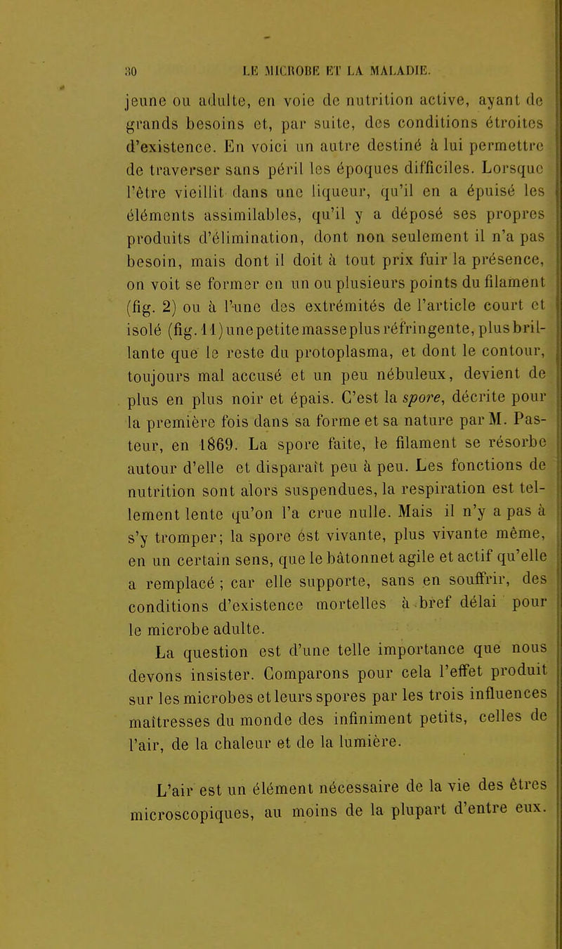 jeune ou adulte, eu voie de nutrition active, ayant de grands besoins et, par suite, des conditions étroites d'existence. En voici un autre destiné à lui permettre de traverser sans péril les époques difficiles. Lorsque l'être vieillit dans une liqueur, qu'il en a épuisé les \ éléments assimilables, qu'il y a déposé ses propres : produits d'élimination, dont non seulement il n'a pas j besoin, mais dont il doit à tout prix fuir la présence, \ on voit se former en un ou plusieurs points du filament j (fig. 2) ou à l'-une des extrémités de l'article court et I isolé (fig.ll)unepetitemasseplusréfringente,plusbril- lante que le reste du protoplasma, et dont le contour, toujours mal accusé et un peu nébuleux, devient de plus en plus noir et épais. C'est la spore, décrite pour la première fois dans sa forme et sa nature par M. Pas- teur, en 1869. La spore faite, le filament se résorbe autour d'elle et disparaît peu à peu. Les fonctions de nutrition sont alors suspendues, la respiration est tel- lement lente qu'on l'a crue nulle. Mais il n'y a pas à s'y tromper; la spore est vivante, plus vivante même, en un certain sens, que le bâtonnet agile et actif qu'elle a remplacé ; car elle supporte, sans en souffrir, des conditions d'existence mortelles à bref délai pour le microbe adulte. La question est d'une telle importance que nous devons insister. Comparons pour cela l'effet produit sur les microbes et leurs spores par les trois influences maîtresses du monde des infiniment petits, celles de l'air, de la chaleur et de la lumière. L'air est un élément nécessaire de la vie des êtres microscopiques, au moins de la plupart d'entre eux.