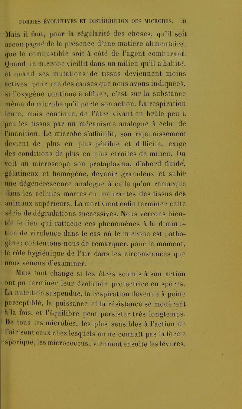 Mais il faut, pour la régularité des choses, qu'il soit accompagné de la présence d'une matière alimentaire', que le combustible soit à côté de l'agent comburant'. Quand un microbe vieillit dans un milieu qu'il a habité, et quand ses mutations de tissus deviennent moins actives pour une des causes que nous avons indiquées, si l'oxygène continue à affluer, c'est sur la substance même du microbe qu'il porte son action. La respiration lente, mais continue, de l'être vivant en brûle peu à poules tissus par un mécanisme analogue à celui de l'inanition. Lé microbe s'affaiblit, son rajeunissement devient de plus en plus pénible et difficile, exige des conditions de plus en plus étroites de milieu. On voit au microscope son protaplasma, d'abord fluide, gélatineux et homogène, devenir granuleux et subir une dégénérescence analogue à celle qu'on remarque dans les cellules mortes ou mourantes des tissus defe animaux supérieurs. La mort vient enfin terminer cette série de dégradations successives. Nous verrons bien- tôt le lien qui rattache ces phénomènes à la diminu- tion de virulence dans le cas où le microbe est patho- gène; contentons-nous de remarquer, pour le moment, le rôle hygiénique de l'air dans les circonstances que nous venons d'examiner. Mais tout change si les êtres soumis à son action ont pu terminer leur évolution protectrice en spores. La nutrition suspendue, la respiration devenue à peine perceptible, la puissance et la résistance se modèrent •à la fois, et l'éqiiilibre peut persister très longtemps. De tous les microbes, les plus sensibles à l'action de l'air sont ceux chez lesquels on ne connaît pas la forme •sporique, les micrococcus; viennent ensuite les levures.