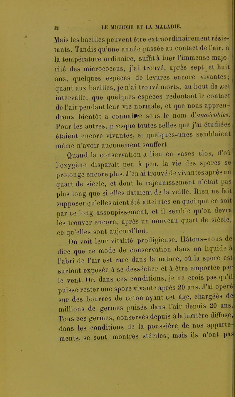 Mais les bacilles peuvent être extraordinairement résis- ' tants. Tandis qu'une année passée au contact de l'air, à la température ordinaire, suffit à tuer l'immense majo- rité des micrococcus, j'ai trouvé, après sept _ et huit ans, quelques espèces de levures encore vivantes; quant aux bacilles, je n'ai trouvé morts, au bout de .cet intervalle, que quelques espèces redoutant le contact de l'air pendant leur vie normale, et que nous appren- drons bientôt k connaiw-e sous le nom d'anaérobies. Pour les autres, presque toutes celles que j'ai étudiées étaient encore vivantes, et quelques-unes semblaient même n'avoir aucunement souffert. Quand la conservation a lieu en vases clos, d'où l'oxygène disparaît peu à peu, la vie des spores se prolonge encoreplus. J'en ai trouvé de vivantes après un quart de siècle, et dont le rajeunissement n'était pas plus long que si elles dataient de la veille. Rien ne fait supposer qu'elles aient été atteintes en quoi que ce soit par ce long assoupissement, et il semble qu'on devra les trouver encore, après un nouveau quart de siècle, ce qu'elles sont aujourd'hui. On voit leur vitalité prodigieuse. Hâtons-nous de dire que ce mode de conservation dans un liquide à l'abri de l'air est rare dans la nature, où la spore est surtout exposée à se dessécher et à être emportée par le vent. Or, dans ces conditions, je ne crois pas qu'il puisse rester une spore vivante après 20 ans. J'ai opéré sur des bourres de coton ayant cet âge, chargées de millions de germes puisés dans l'air depuis 20 ans, Tous ces germes, conservés depuis Ualumière diffuse, dans les conditions de la poussière de nos apparte- ments, se sont montrés stériles; mais ils n'ont pa5