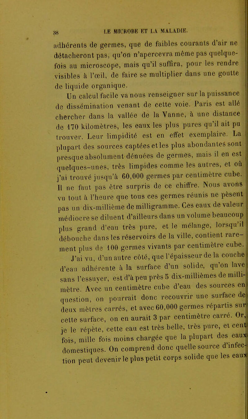 adhérents de germes, que de faibles courants d'air ne détacheront pas, qu'on n'apercevra même pas quelque- fois au microscope, mais qu'il suffira, pour les rendre visibles à l'œil, de faire se multiplier dans une goutte de liquide organique. Un calcul facile va nous renseigner sur la puissance de dissémination venant de cette voie. Paris est allé chercher dans la vallée de la Vanne, à une distance de 170 kilomètres, les eaux les plus pures qu'il ait pu trouver. Leur limpidité est en effet exemplaire. La plupart des sources captées et les plus abondantes sont presque absolument dénuées de germes, mais il en est quelques-unes, très limpides comme les autres, et où j'ai trouvé jusqu'à 60,000 germes par centimètre cube. Il ne faut pas être surpris de ce chiffre. Nous avons vu tout à l'heure que tous ces germes réunis ne pèsent pas un dix-millième de milligramme. Ces eaux de valeur médiocre se diluent d'ailleurs dans un volume beaucoup plus grand d'eau très pure, et le mélange, lorsqu'il débouche dans les réservoirs de la ville, contient rare- ment plus de 100 germes vivants par centimètre cube. J'ai vu, d'un autre côté, que l'épaisseur de la couche d'eau adhérente à la surface d'un solide, qu'on lave sans l'essuver, est d'à peu près 5 dix-millièmes de milli-i mètre. Avec un centimètre cube d'eau des sources en question, on pourrait donc recouvrir une surface de deux mètres carrés, et avec 60,000 germes répartis suî cette surface, on en aurait 3 par centimètre carré. Or, je le répète, cette eau est très belle, très pure, et cent fois, mille fois moins chargée que la plupart des eaui domestiques. On comprend donc quelle source d'infec- tion peut devenir le plus petit corps solide que les eaui