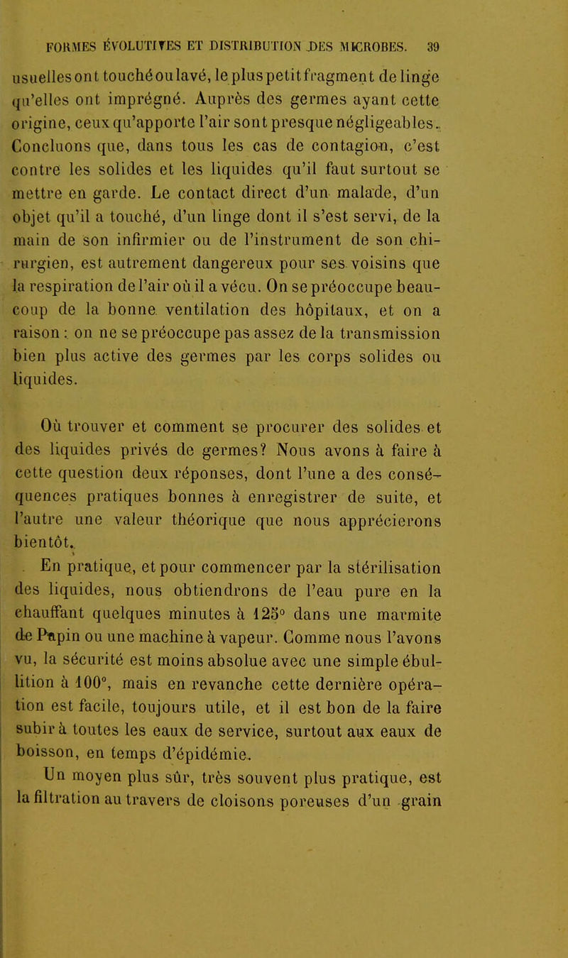 usuellesont touché ou lavé, lepluspetitfragment delingo qu'elles ont imprégné. Auprès des germes ayant cette origine, ceux qu'apporte l'air sont presque négligeables.. Concluons que, dans tous les cas de contagion, c'est contre les solides et les liquides qu'il faut surtout se mettre en garde. Le contact direct d'un malade, d'un objet qu'il a touché, d'un linge dont il s'est servi, de la main de son infirmier ou de l'instrument de son chi- rurgien, est autrement dangereux pour ses. voisins que la respiration de l'air où il a vécu. On se préoccupe beau- coup de la bonne, ventilation des hôpitaux, et on a raison : on ne se préoccupe pas assez de la transmission bien plus active des germes par les corps solides ou liquides. Où trouver et comment se procurer des solides et des liquides privés de germes? Nous avons à faire à cette question deux réponses, dont l'une a des consé- quences pratiques bonnes à enregistrer de suite, et l'autre une valeur théorique que nous apprécierons bientôt.. En pratique, et pour commencer par la stérilisation des liquides, nous obtiendrons de l'eau pure en la chauffant quelques minutes à 125° dans une marmite de Pfipin ou une machine à vapeur. Gomme nous l'avons vu, la sécurité est moins absolue avec une simple ébul- lition à 100, mais en revanche cette dernière opéra- tion est facile, toujours utile, et il est bon de la faire subir à toutes les eaux de service, surtout aux eaux de boisson, en temps d'épidémie. Un moyen plus sûr, très souvent plus pratique, est la filtration au travers de cloisoas poreuses d'un grain