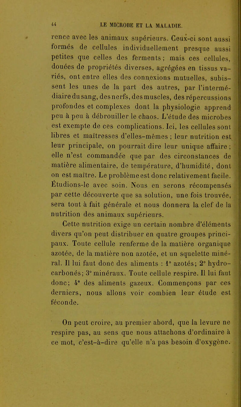 rence avec les animaux supérieurs. Ceux-ci sont aussi formés de cellules individuellement presque aussi petites que celles des ferments ; mais ces cellules, douées de propriétés diverses, agrégées en tissus va- riés, ont entre elles des conn,exions mutuelles, subis- sent les unes de la part des autres, par l'intermé- diaire du sang, des nerfs, des muscles, des répercussions profondes et complexes dont la physiologie apprend peu à peu à débrouiller le chaos. L'étude des microbes est exempte de ces complications. Ici, les cellules sont libres et maîtresses d'elles-mêmes ; leur nutrition est leur principale, on pourrait dire leur unique affaire ; elle n'est commandée que par des circonstances de matière alimentaire, de température, d'humidité, dont on est maître. Le problème est donc relativement facile. Étudions-le avec soin. Nous en serons, récompensés par cette découverte que sa solution, une fois trouvée, sera tout à fait générale et nous donnera la clef de la nutrition des animaux supérieurs. Cette nutrition exige un certain nombre d'éléments divers qu'on peut distribuer en quatre groupes princi- paux. Toute cellule renferme de la matière organique azotée, de la matière non azotée, et un squelette miné- ral. Il lui faut donc des aliments : 1° azotés; 2° hydro- carbonés; 3° minéraux. Toute cellule respire. Il lui faut donc; 4° des aliments gazeux. Commençons par ces derniers, nous allons voir combien leur étude est féconde. On peut croire, au premier abord, que la levure ne respire pas, au sens que nous attachons d'ordinaire à ce mot, c'est-à-dire qu'elle n'a pas besoin d'oxygène.