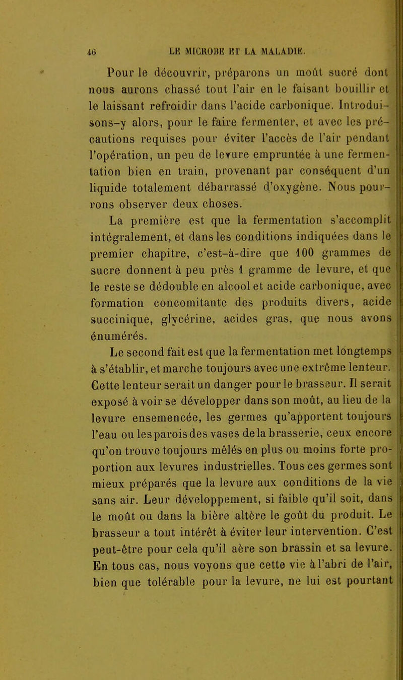 Pour le découvrir, préparons un moût sucré dont \ nous aurons chassé tout l'air en le faisant bouillir et ' le laissant refroidir dans l'acide carbonique. Introdui- ' sons-y alors, pour le faire fermenter, et avec les pré- j cautions requises pour éviter l'accès de l'air pendant ■ l'opération, un peu de levure empruntée h une fermen- ; tation bien en train, provenant par conséquent d'un^ liquide totalement débarrassé d'oxygène. Nous pour- ' rons observer deux choses. La première est que la fermentation s'accomplit | intégralement, et dans les conditions indiquées dans le; premier chapitre, c'est-à-dire que 100 grammes de^ sucre donnent à peu près l gramme de levure, et quej le reste se dédouble en alcool et acide carbonique, avec' formation concomitante des produits divers, acide succinique, glycérine, acides gras, que nous avons énumérés. ; Le second fait est que la fermentation met longtemps ' à s'établir, et marche toujours avec une extrême lenteur. Cette lenteur serait un danger pour le brasseur. Il serait : exposé à voir se développer dans son moût, au lieu de la levure ensemencée, les germes qu'apportent toujours ; l'eau ou les parois des vases delà brasserie, ceux encore; qu'on trouve toujours mêlés en plus ou moins forte pro- portion aux levures industrielles. Tous ces germes sont j mieux préparés que la levure aux conditions de la vie' sans air. Leur développement, si faible qu'il soit, dans le moût ou dans la bière altère le goût du produit. Le i brasseur a tout intérêt à éviter leur intervention. C'est peut-être pour cela qu'il aère son brassin et sa levure. En tous cas, nous voyons que cette vie à l'abri de l'air, bien que tolérable pour la levure, ne lui est pourtant ri 1