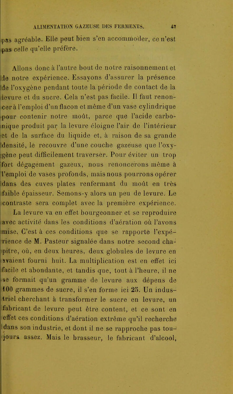 pas agréable. Elle peut bien s'en accommoder, ce n'est pas celle qu'elle préfère. Allons donc à l'autre bout de notre raisonnement et Ide notre expérience. Essayons d'assurer la présence Ide l'oxygène pendant toute la période de contact de la levure et du sucre. Gela n'est pas facile. Il faut renon- cer à l'emploi d'un flacon et même d'un vase cylindrique ■ pour contenir notre moût, parce que l'acide carbo^ inique produit par la levure éloigne l'air de l'intérieur et de la surface du liquide et, à raison de sa grande Idensité, le recouvre d'une couche gazeuse que l'oxy- [gène peut difficilement traverser. Pour éviter un trop fort dégagement gazeux, nous renoncerons même à l'emploi de vases profonds, mais nous pourrons opérer ;dans des cuves plates renfermant du moût en très faible épaisseur. Semons-y alors un peu de levure. Le contraste sera complet avec la première expérience. La levure va en effet bourgeonner et se reproduire •avec activité dans les conditions d'aération où l'avons imise. C'est à ces conditions que se rapporte l'expé- rience de M. Pasteur signalée dans notre second cha-^ 'pitre, où, en deux heures, deux globules de levure en lavaient fourni huit. La multiplication est en effet ici facile et abondante, et tandis que, tout à l'heure, il ne ie formait qu'un gramme de levure aux dépens de 100 grammes de sucre, il s'en forme ici 25. Un indus- ti iel cherchant à transformer le sucre en levure, un fabricant de levure peut être content, et ce sont en effet ces conditions d'aération extrême qu'il recherche flans son industrie, et dont il ne se rapproche pas tou- jours assez. Mais le brasseur, le fabricant d'alcool,