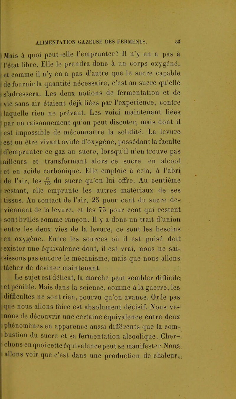 Mais à quoi peut-elle l'emprunter? Il n'y en a pas à l'état libre. Elle le prendra donc à un corps oxygéné, et comme il n'y en a pas d'autre que le sucre capable de fournir la quantité nécessaire, c'est au sucre qu'elle s'adressera. Les deux notions de fermentation et de vie sans air étaient déjà liées par l'expérience, contre laquelle rien ne prévaut. Les voici maintenant liées par un raisonnement qu'on peut discuter, mais dont il •est impossible de méconnaître la solidité. La levure :>est un être vivant avide d'oxygène, possédant la faculté d'emprunter ce gaz au sucre, lorsqu'il n'en trouve pas iailleurs et transformant alors ce sucre en alcool [ et en acide carbonique. Elle emploie à cela, à l'abri de l'air, les du sucre qu'on lui offre. Au centième restant, elle emprunte les autres matériaux de ses tissus. Au contact de l'air, 25 pour cent du sucre de-; viennent de la levure, et les 75 pour cent qui restent sont brûlés comme rançon. Il y a donc un trait d'union entre les deux vies de la levure, ce sont les besoins en oxygène. Entre les sources où il est puisé doit exister une équivalence dont, il est vrai, nous ne sai- sissons pas encore le mécanisme, mais que nous allons tâcher de deviner maintenant. Le sujet est délicat, la marche peut sembler difficiloî et pénible. Mais dans la science, comme à la guerre, les difficultés ne sont rien, pourvu qu'on avance. Or le pas que nous allons faire est absolument décisif. Nous ve-; nons de découvrir une certaine équivalence entre deux phénomènes en apparence aussi différents que la com-: bustion du sucre et sa femenlation alcoolique. Cher- chons en quoi cette équivalence peut se manifester.Nous, allons voir que c'est dans une production de chaleur. ;