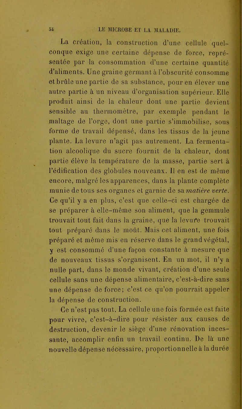 La création, la construction d'une cellule quel- conque exige une certaine dépense de force, repré- sentée par la consommation d'une certaine quantité d'aliments. Une graine germant à l'obscurité consomme et brûle une partie de sa substance, pour en élever une autre partie à un niveau d'organisation supérieur. Elle produit ainsi de la chaleur dont une partie devient sensible au thermomètre, par exemple pendant le maltage de l'orge, dont une partie s'immobilise, sous forme de travail dépensé, dans les tissus de la jeune plante. La levure n'agit pas autrement. La fermenta- tion alcoolique du sucre fournit de la chaleur, dont partie élève la température de la masse, partie sert à l'édification des globules nouveaux. Il en est de même encore, malgré les apparences, dans la plante complète munie de tous ses organes et garnie de sa matiè?^e verte. Ce qu'il y a en plus, c'est que celle-ci est chargée de se préparer à elle-même son aliment, que la gemmule trouvait tout fait dans la graine, que la Ievui*e trouvait tout préparé dans le moût. Mais cet aliment, une fois préparé et même mis en réserve dans le grand végétal, y est consommé d'une façon constante à mesure que de nouveaux tissus s'organisent. En un mot, il n'y a nulle part, dans le monde vivant, création d'une seule cellule sans une dépense alimentaire, c'est-à-dire sans une dépense de force; c'est ce qu'on pourrait appeler la dépense de construction. Ce n'est pas tout. La cellule une fois formée est faite pour vivre, c'est-à-dire pour résister aux causes de destruction, devenir le siège d'une rénovation inces- sante, accomplir enfin un travail continu. De là une nouvelle dépense nécessaire, proportionnelle à la durée