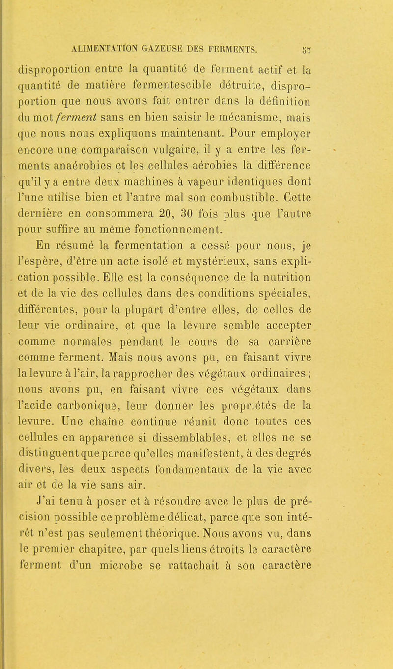 disproportion entre la quantité de ferment actif et la quantité de matière fermentescible détruite, dispro- portion que nous avons fait entrer dans la définition du mot ferment sans en bien saisir le mécanisme, mais que nous nous expliquons maintenant. Pour employer encore une. comparaison vulgaire, il y a entre les fer- ments anaérobies et les cellules aérobies la différence qu'il y a entre deux machines à vapeur identiques dont l'une utilise bien et l'autre mal son combustible. Cette dernière en consommera 20, 30 fois plus que l'autre pour suffire au même fonctionnement. En résumé la fermentation a cessé pour nous, je l'espère, d'être un acte isolé et mystérieux, sans expli- cation possible. Elle est la conséquence de la nutrition et de la vie des cellules dans des conditions spéciales, différentes, pour la plupart d'entre elles, de celles de leur vie ordinaire, et que la levure semble accepter comme normales pendant le cours de sa carrière comme ferment. Mais nous avons pu, en faisant vivre la levure à l'air, la rapprocher des végétaux ordinaires ; nous avons pu, en faisant vivre ces végétaux dans l'acide carbonique, leur donner les propriétés de la levure. Une chaîne continue réunit donc toutes ces cellules en apparence si dissemblables, et elles ne se distinguent que parce qu'elles manifestent, à des degrés divers, les deux aspects fondamentaux de la vie avec air et de la vie sans air. J'ai tenu à poser et à résoudre avec le plus de pré- cision possible ce problème délicat, parce que son inté- rêt n'est pas seulement théorique. Nous avons vu, dans le premier chapitre, par quels liens étroits le caractère ferment d'un microbe se rattachait à son caractère