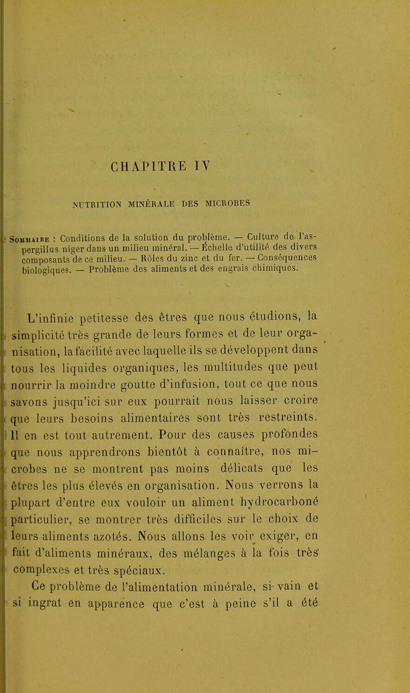 CHAPITRE IV NUTRITION MINÉRALE DES MICROBES Sommaire : Conditions de la solution du problème. — Culture de l'as- pergillus nigerdansun milieu minéral. — Échelle d'utilité des divers composants de ce milieu. — Rôles du zinc et du fer. — Conséquences biologiques. — Problème des aliments et des engrais chimiques. L'infinie petitesse des êtres que nous étudions, la simplicité très grande de leurs formes et de leur orga- nisation, la facilité aveclaquelle ils se développent dans tous les liquides organiques, les multitudes que peut nourrir la moindre goutte d'infusion, tout ce que nous savons jusqu'ici sur eux pourrait nous laisser croire que leurs besoins alimentaires sont très restreints. 11 en est tout autrement. Pour des causes profondes que nous apprendrons bientôt à connaître, nos mi- crobes ne se montrent pas moins délicats que les Aires les plus élevés en organisation. Nous verrons la plupart d'entre eux vouloir un aliment hydrocarboné particulier, se montrer très difficiles sur le choix de leurs aliments azotés. Nous allons les voir exiger, en fait d'aliments minéraux, des mélanges à la fois très' complexes et très spéciaux. Ce problème de l'alimentation minérale, si vain et si ingrat en apparence que c'est à peine s'il a été