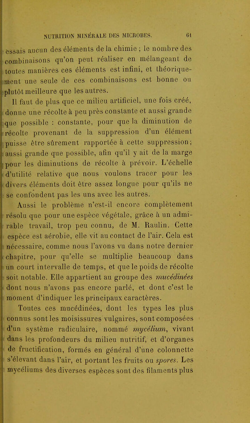 - essais aucun des éléments de la chimie ; le nombre des combinaisons qu'on peut réaliser en mélangeant de toutes manières ces éléments est infini, et théorique- iment une seule de ces combinaisons est bonne ou (plutôt meilleure que les autres. Il faut de plus que ce milieu artificiel, une fois créé, donne une récolte à peu près constante et aussi grande jque possible : constante, pour que la diminution de -récolte provenant de la suppression d'un élément ^puisse être sûrement rapportée à cette suppression; : aussi grande que possible, afin qu'il y ait de la marge pour les diminutions de récolte à prévoir. L'échelle d'utifité relative que nous voulons tracer pour les divers éléments doit être assez longue pour qu'ils ne r se confondent pas les uns avec les autres. Aussi le problème n'est-il encore complètement résolu que pour une espèce végétale, grâce à un admi- rable travail, trop peu connu, de M. Raulin. Cette ■ espèce est aérobie, elle vit au contact de l'air. Gela est r nécessaire, comme nous l'avons vu dans notre dernier ( chapitre, pour qu'elle se multiplie beaucoup dans I un court intervalle de temps, et que le poids de récolte > soit notable. Elle appartient au groupe des mucédinées I dont nous n'avons pas encore parlé, et dont c'est le I moment d'indiquer les principaux caractères. Toutes ces mucédinées, dont les types les plus connus senties moisissures vulgaires, sont composées d'un système radiculaire, nommé mycélium, vivant i dans les profondeurs du milieu nutritif, et d'organes y de fructification, formés en général d'une colonnette ■ s'élevant dans l'air, et portant les fruits ou spores. Les ! mycéliums des diverses espèces sont des filaments plus