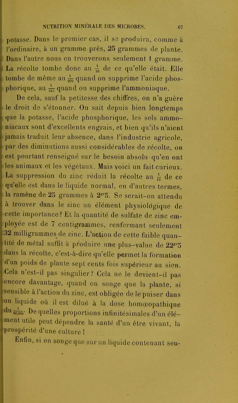 potasse. Dans le premier cas, il se produira, comme ii l'ordinaire, à un gramme près, 25 grammes de plante. Dans l'autre nous en trouverons seulement 1 gramme. La récolte tombe donc au de ce qu'elle était. Elle tombe de même au ^ quand on supprime l'acide phos- phorique, au ^ quand on supprime l'ammoniaque. De cela, sauf la petitesse des chiffres, on n'a guère le droit de s'étonner. On sait depuis bien longtemps que la potasse, l'acide phosphorique, les sels ammo- niacaux sont d'excellents engrais, et bien qu'ils n'aient jamais traduit leur absence, dans l'industrie agricole, par des diminutions aussi considérables de récolte, on est pourtant renseigné sur le besoin absolu qu'en ont les animaux et les végétaux. Mais voici un fait curieux. La suppression du zinc réduit la récolte au ^ de ce qu'elle est dans le liquide normal, en d'autres termes, la ramène de 25 grammes à 2e'5. Se serait-on attendu à trouver dans le zinc un élément physiologique de cette importance? Et la quantité de sulfate de zinc em- ployée est de 7 centigrammes, renfermant seulement :32 milligrammes de zinc. L'action de cette faible quan- tité de métal suffit à produire une plus-value de 22s'5 dans la récolte, c'est-à-dire qu'elle permet la formation d'un poids de plante sept cents fois supérieur au sien. Cela n'est-il pas singulier? Cela ne le devient-il pas encore davantage, quand on songe que la plante, si sensible à l'action du zinc, est obligée de le puiser dans fun liquide où il est dilué ù la dose homœopathique ^i^iir De quelles proportions infinitésimales d'un élé- ment utile peut dépendre la santé d'un être vivant, la prospérité d'une culture ! Enfin, si on songe que sur un liquide contenant seu-