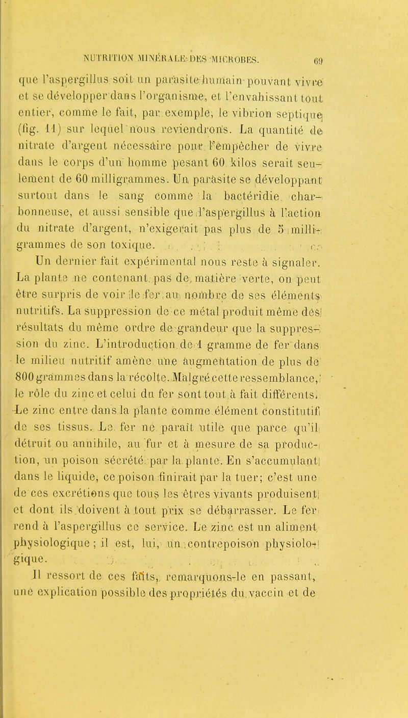 que l'aspergillus soit un par'asite humain-pouvant vivre et se développer dans l'organisme:, et l'envahissant tout entier, comme le fait, par.exemple, le vibrion septiquq (lig. M) sur lequel'nous reviendrorts. La quantité de» nitrate d'argent nécessaire pou-r, Fempêclier de vivre dans le corps d'un homme pesant 60 kilos serait seu-- lement de 60 milligrammes. Un paràsite se développant surtout dans le sang comme la bactéridie. char- bonneuse, et aussi sensible cfue irasp'ergillus à l'.action du nitrate d'argent, n'exigerait pas plus de 5 imilli+: grammes de son toxique. n.-. Un dernier fait expérimental nous reste à signaler. La plante ne contenant, pas de, matière verte, on peut être surpris de voir ile .feriaui nortibre de ses éléments^ nutritifs. La suppression de-ce métal produit même des! résultats du même ordre de grandeur que la suppres- sion du zinc. L'introduction, de d gramme de fer dans le milieu nutritif amène une augmefitation de plus dé' 800 grammes dans la récôlte. Malgré cette ressemblance,: le rôle du zinc et celui du fer sont tout .à fait difFérents- -Le zinc entre dans la plante comme, élément constitutif de ses tissus. Le. fer ne paraît utile que parce qu'ili détruit ou annihile, au fur et à mesure de sa produc-i tion, un poison sécrété .par la. plante. En s'accumula.|it| dans le liquide, ce poison finirait par la tuer; c'est une de ces excrétions que tous les êtres vivants produisent; et dont ils .'doivent atout prix.se déb:arrasser. Le fer rend à l'aspergillus ce service. Le zinc est un aliment physiologique; il est, lui, un ;Contrepoison physiolofi .11 ressort de ces faits,, remarquons-le en passant, une explication possible des propriétés du. vaccin et de