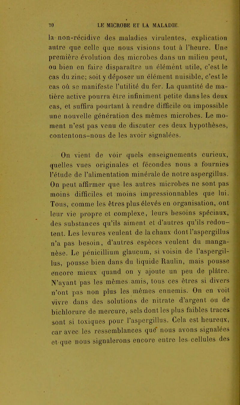 la non-récidive des maladies virulentes, explication autre que celle que nous visions tout à l'heure. Une première évolution des microbes dans un milieu peut, ou bien en faire disparaître un élémént utile, c'est le cas du zinc; soit y déposer un élément nuisible, c'est le cas oi!i se manifeste l'utilité du fer. La quantité de ma- tière active pourra être infiniment petite dans les deux- cas, et suffira pourtant à rendre difficile ou impossible une nouvelle génération des mêmes microbes. Le mo- ment n'est pas venu de discuter ces deux hypothèses, contentons-nous de les avoir signalées. On vient de voir quels enseignements curieux, quelles vues originales et fécondes nous a fournies l'étude de l'alimentation minérale de notre aspergillus. On peut affirmer que les autres microbes ne sont pas moins difficiles et moins impressionnables que lui. Tous, comme les êtres plus élevés en organisation, ont leur vie propre et complexe, leurs besoins spéciaux, des substances qu'ils aiment et d'autres qu'ils redou- tent. Les levures veulent de la chaux dont l'aspergillus n'a pas besoin, d'autres espèces veulent du manga- nèse. Le pénicillium glaucum, si voisin de l'aspergil- lus, pousse bien dans du liquide Raulin, mais pousse encore mieux quand on y ajoute un peu de plâtre. N'ayant pas les mêmes, amis, tous ces êtres si divers n'ont pas non plus les mêmes ennemis. On en voit vivre dans des solutions de nitrate d'argent ou de bichlorure de mercure, sels dont les plus faibles traces sont si toxiques pour l'aspergillus. Cela est heureux, car avec les ressemblances qu^ nous avons signalées et'que nous signalerons encore entre les-cellules des