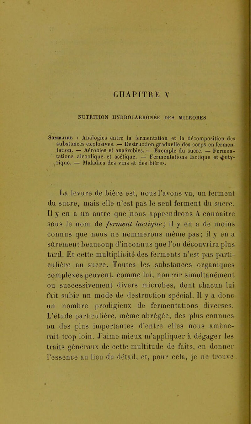 CHAPITRE V NUTRITION HYDROCARBONÉE DES MICROBES SoBiMAiRE : Analogies entre Ja fermentation et la décomposition des substances explosives. — Destruction graduelle des corps en fermen- tation. — Aérobies et anaérobies. — Exemple du sucre. — Fermen- tations alcoolique et acétique. — Fermentations lactique et4>uty- rique. — Maladies des vins et des bières. La levure de bière est, nous l'avons vu, un ferment du sucre, mais elle n'est pas le seul ferment du sucre. Il y en a un autre que nous apprendrons à connaître sous le nom de ferment lactique; il y en a de moins connus que nous ne nommerons même pas; il y en a sûrement beaucoup d'inconnus que l'on découvrira plus tard. Et cette multiplicité des ferments n'est pas parti- culière au sucre. Toutes les substances organiques complexes peuvent, comme lui, nourrir simultanément ou successivement divers microbes, dont chacun lui fait subir un mode de destruction spécial. Il y a donc un nombre prodigieux de fermentations diverses. L'étude particulière, même abrégée, des plus connues ou des plus importantes d'entre elles nous amène- rait trop loin. J'aime mieux m'appliquer à dégager les traits généraux de cette multitude de faits, en donner l'essence au lieu du détail, et, pour cela, je ne trouve