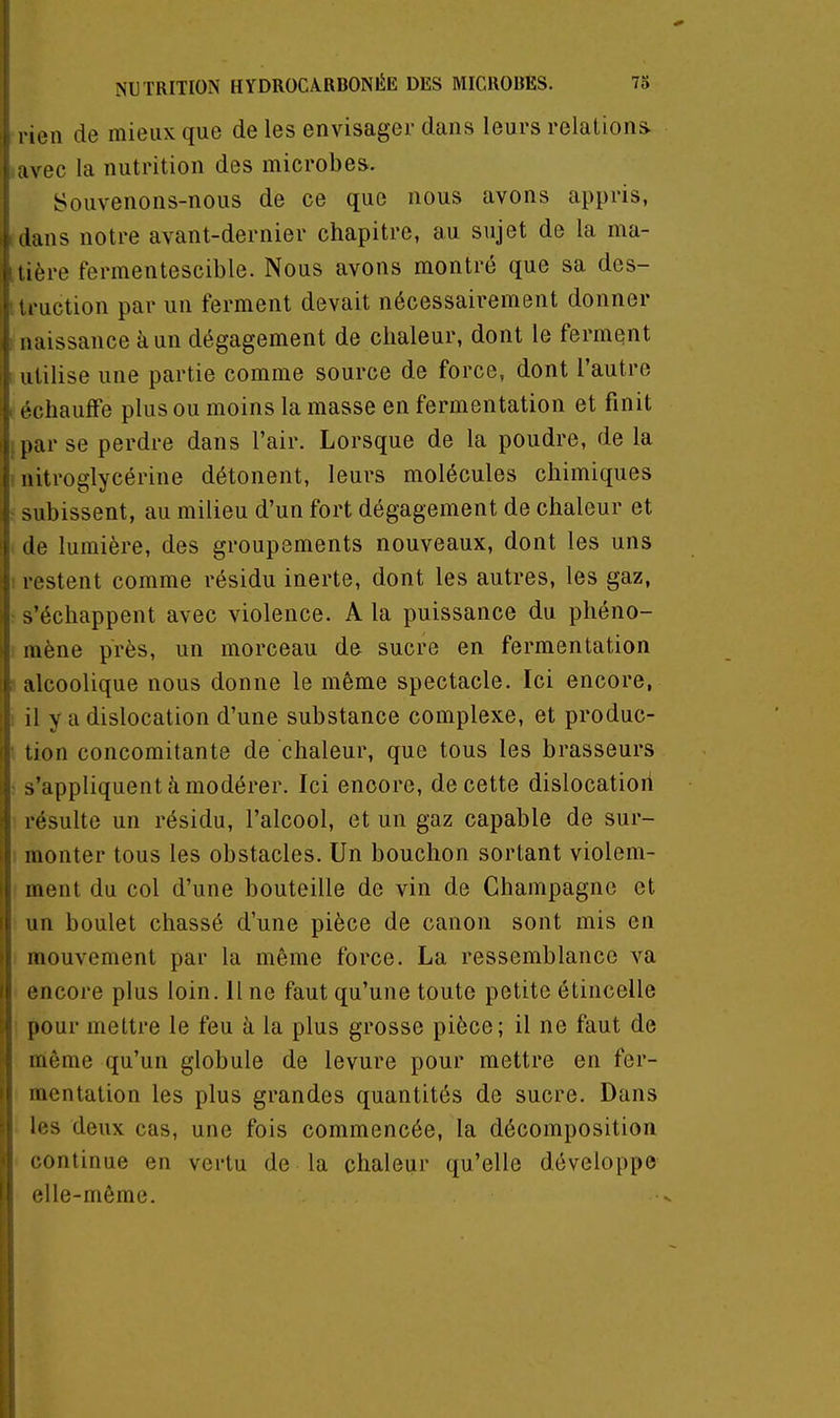 I ! I i NUTRITION HYDROCA.RBONÉE DES MICRORES. 75 i 1 rien de mieux que de les envisager dans leurs relations i avec la nutrition des microbes. I Souvenons-nous de ce que nous avons appris, i dans notre avant-dernier chapitre, au sujet de la ma- [• tière fermentescible. Nous avons montré que sa des- i traction par un ferment devait nécessairement donner : naissance à un dégagement de chaleur, dont le ferment , utilise une partie comme source de force, dont l'autre : échauffe plus ou moins la masse en fermentation et finit f par se perdre dans l'air. Lorsque de la poudre, de la ' nitroglycérine détonent, leurs molécules chimiques ! subissent, au milieu d'un fort dégagement de chaleur et i de lumière, des groupements nouveaux, dont les uns ( restent comme résidu inerte, dont les autres, les gaz, ■ s'échappent avec violence. A la puissance du phéno- mène près, un morceau de sucre en fermentation 1 alcoolique nous donne le même spectacle. Ici encore, ; il y a dislocation d'une substance complexe, et produc- tion concomitante de chaleur, que tous les brasseurs I s'appliquent à modérer. Ici encore, de cette dislocatiori ]( résulte un résidu, l'alcool, et un gaz capable de sur- 1 monter tous les obstacles. Un bouchon sortant violem- j; ment du col d'une bouteille de vin de Champagne et i: un boulet chassé d'une pièce de canon sont mis en j; mouvement par la même force. La ressemblance va l'if encore plus loin, line faut qu'une toute petite étincelle fi pour mettre le feu à la plus grosse pièce; il ne faut de i; même qu'un globule de levure pour mettre en fer- \ mcntation les plus grandes quantités de sucre. Dans ! les deux cas, une fois commencée, la décomposition ! continue en vertu de la chaleur qu'elle développe !| elle-même.