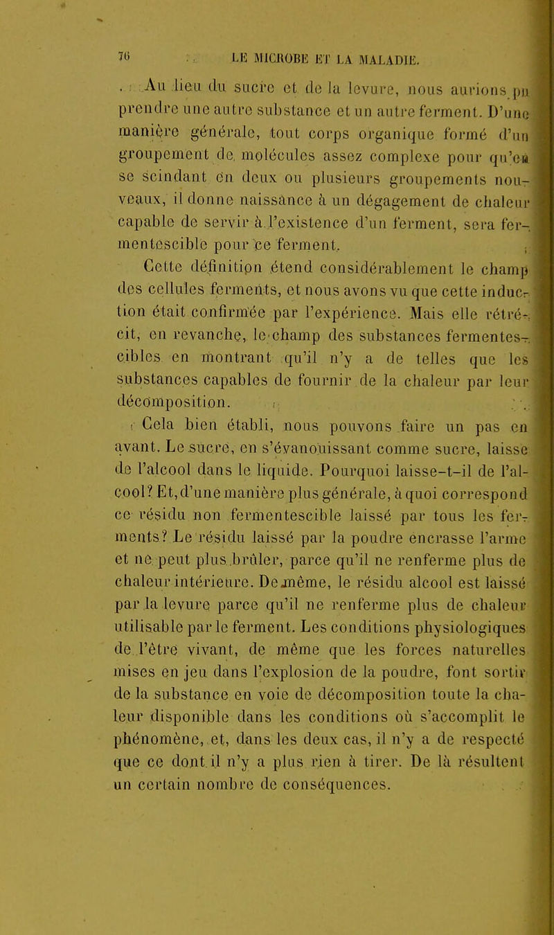 LI5 MICJIOBK ET LA ftlALADlE. . ; :.Au lieu du sucre et de la levure, nous aurions pu prendre une autre substance et un autre ferment. D'unt- manière générale, tout corps organique formé d'un groupement de molécules assez complexe pour qu'eu se scindant en deux ou plusieurs groupements nou- veaux, il donne naissànce à un dégagement de chaleur capable de servir à.l'existence d'un ferment, sera fer- mentescible pour ce ferment, ; Cette défînitipn étend considérablement le champ des cellules ferments, et nous avons vu que cette inducr tion était confirmée par l'expérience. Mais elle rétré- cit, en revanche, le champ des substances fermentes- cibles en montrant qu'il n'y a de telles que les substances capables de fournir de la chaleur par ieui' décomposition. ; ! Gela bien établi, nous pouvons faire un pas en avant. Le sucre, en s'évanouissant comme sucre, laisse de l'alcool dans le liquide. Pourquoi laisse-t-il de l'al- COOl? Et,d'une manière plus générale, à quoi correspond ce résidu non fermentescible laissé par tous les fer- ments? Le résidu laissé par la poudre encrasse l'armo et ne peut plus.brûler, parce qu'il ne renferme plus do chaleur intérieure. Dejnême, le résidu alcool est laissé par la levure parce qu'il ne renferme plus de chaleur utilisable par le ferment. Les conditions physiologiques de l'être vivant, de même que les forces naturelles mises en jeu dans l'explosion de la poudre, font sorti»- de la substance en voie de décomposition toute la cha- leur disponible dans les conditions où s'accomplit le phénomène, et, dans les deux cas, il n'y a de respecté que ce dont.il n'y a plus rien à tirer. De là résultent un certain nombre de conséquences.