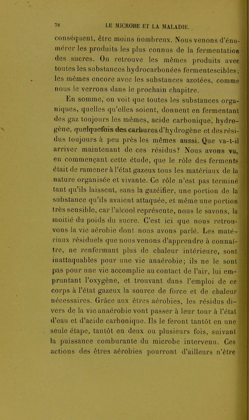 conséquent, être moins nombreux. Nous venons d'énu- mércr les produits les plus connus de la fermentation des sucres. On retrouve les mêmes produits avec toutes les substances hydrocarbonées fermentescibles ; les mêmes encore avec les substances azotées, comme nous le verrons dans le prochain chapitre. En somme, on voit que toutes les substances orga- niques, quelles qu'elles soient, donnent en fermentant des gaz toujours les mêmes, acide carbonique, hydro- gène, quelquefois des cai-bures d'hydrogène et des rési- dus toujours à peu près les mêmes aussi. Que va-t-il arriver maintenant de ces résidus? Nous avons ¥u, en commençant cette étude, que le rôle des ferments était de ramener à l'état gazeux tous les matériaux de la nature organisée et vivante. Ce rôle n'est pas terminé tant qu'ils laissent, sans la gazéifier, une portion de la substance qu'ils avaient attaquée, et même une portion très sensible, car l'alcool représente, nous le savons, la moitié du poids du sucre. C'est ici que nous retrou- vons la vie aérobie dont nous avons parlé. Les maté- riaux résiduels que nous venons d'apprendre à connaî- tre, ne renfermant plus de chaleur intérieure, sont inattaquables pour une vie anaérobie; ils ne le sont pas pour une vie accomplie au contact de l'air, lui em- pruntant l'oxygène, et trouvant dans l'emploi de ce corps à l'état gazeux la source de force et de chaleur nécessaires. Grâce aux êtres aérobies, les résidus di- vers de la vie anaérobie vont passer à leur tour à l'état d'eau et d'acide carbonique. Ils le feront tantôt en une seule étape, tantôt en deux ou plusieurs fois, suivant la puissance comburante du microbe intervenu. Ces actions des êtres aérobies pourront d'ailleurs n'être
