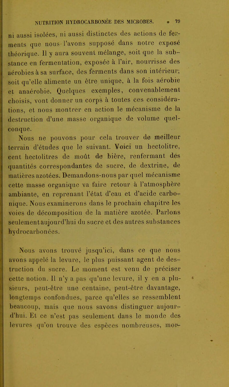 ni aussi isolées, ni aussi distinctes des actions de fer- ments que nous l'avons supposé dans notre exposé théorique. Il y aura souvent mélange, soit que la sub- stance en fermentation, exposée à l'air, nourrisse des aérobies à sa surface, des ferments dans son intérieur; .oit qu'elle alimente un être unique, à la fois aérobie et anaérobie. Quelques exemples, convenablement clioisis, vont donner un corps à toutes ces considéra- tions, et nous montrer en action le mécanisme de la destruction d'une masse organique de volume quel- conque. Nous ne pouvons pour cela trouver de meilleur terrain d'études que le suivant. Voici un hectolitre, cent hectolitres de moût de bière, renfermant dés quantités correspondantes de sucre, de dextrine, de matières azotées. Demandons-nous par quel mécanisme cette masse organique va faire retour à l'atmosphère ambiante, en reprenant l'état d'eau et d'acide carbo- nique. Nous examinerons dans le prochain chapitre les voies de décomposition de la matière azotée. Parlons seulement aujourd'hui du sucre et des autres substances hydrocarbonées. Nous avons trouvé jusqu'ici, dans ce que nous avons appelé la levure, le plus puissant agent de des- truction du sucre. Le moment est venu de préciser cette notion. 11 n'y a pas qu'une levure, il y en a plu- sieurs, peut-être une centaine, peut-être davantage, longtemps confondues, parce qu'elles se ressemblent l)eaucoup, mais que nous savons distinguer aujour- d'hui. Et ce n'est pas seulement, dans le monde des levures qu'on trouve des espèces nombreuses, moi»-