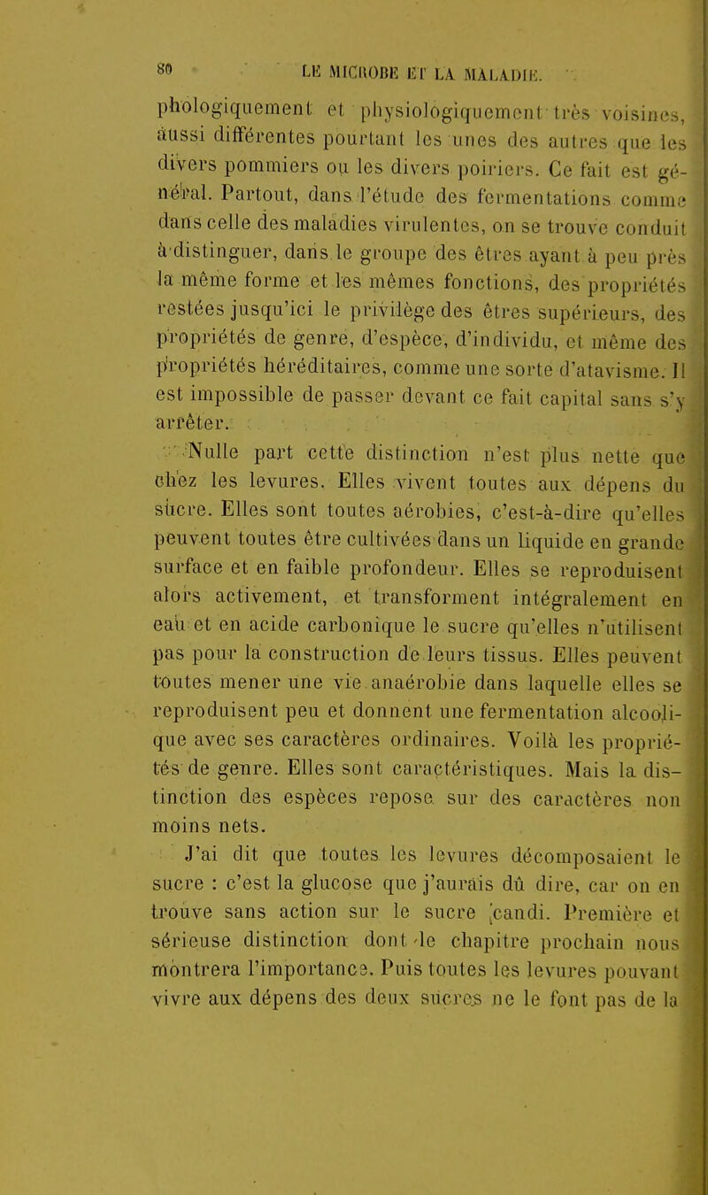 phologiquement et physiologiquemenl très voisines, àussi différentes pourtant les unes des autres que les divers pommiers ou les divers poiriers. Ce fait est gé- né'ral. Partout, dans l'étude des fermentations comme dans celle des maladies virulentes, on se trouve conduit à distinguer, dans, le groupe des êtres ayant à peu près la même forme et les mêmes fonctions, des propriétés restées jusqu'ici le privilège des êtres supérieurs, des propriétés de genre, d'espèce, d'individu, et même des p'ropriétés héréditaires, comme une sorte d'atavisme. Il est impossible de passer devant ce fait capital sans s'y arrêter. .' .Nulle part cette distinction n'est plus nette que chez les levures. Elles vivent toutes aux dépens du siicre. Elles sont toutes aérobies, c'est-à-dire qu'elles peuvent toutes être cultivées dans un liquide en grande surface et en faible profondeur. Elles se reproduisent alors activement, et transforment intégralement en eaU et en acide carbonique le sucre qu'elles n'utilisent pas pour la construction de leurs tissus. Elles peuvent tt)utes mener une vie anaérobie dans laquelle elles se reproduisent peu et donnent une fermentation alcooli- que avec ses caractères ordinaires. Voilà les proprié- tés de genre. Elles sont caractéristiques. Mais la dis- tinction des espèces repose sur des caractères non moins nets. J'ai dit que toutes les levures décomposaient le sucre : c'est la glucose que j'aurais dû dire, car on en ti'ouve sans action sur le sucre [candi. Première et sérieuse distinction dont-le chapitre prochain nous montrera l'importancs. Puis toutes les levures pouvant vivre aux dépens des deux sucres ne le font pas de la