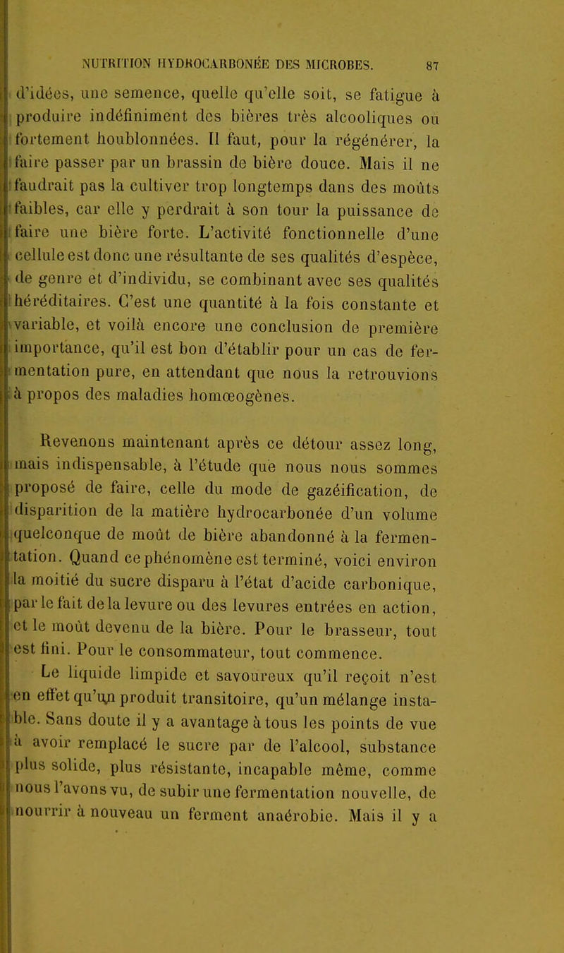 ridées, une semence, quelle qu'elle soit, se fatigue à ()i'oduii'e indéfiniment des bières très alcooliques ou lortement houblonnées. Il faut, pour la régénérer, la i'iiire passer par un brassin de bière douce. Mais il ne l'audrait pas la cultiver trop longtemps dans des moûts faibles, car elle y perdrait à son tour la puissance de faire une bière forte. L'activité fonctionnelle d'une .'ollule est donc une résultante de ses qualités d'espèce, (le genre et d'individu, se combinant avec ses qualités liéréditaires. C'est une quantité à la fois constante et . ariable, et voilà encore une conclusion de première importance, qu'il est bon d'établir pour un cas de fer- mentation pure, en attendant que nous la retrouvions à propos des maladies homœogènes. Revenons maintenant après ce détour assez long, mais indispensable, à l'étude que nous nous sommes proposé de faire, celle du mode de gazéification, de disparition de la matière liydrocarbonée d'un volume quelconque de moût de bière abandonné à la fermen- tation. Quand ce phénomène est terminé, voici environ la moitié du sucre disparu à l'état d'acide carbonique, par le fait de la levure ou des levures entrées en action, ' l le moût devenu de la bière. Pour le brasseur, tout est fini. Pour le consommateur, tout commence. Le liquide limpide et savoureux qu'il reçoit n'est '-n effet qu'uni produit transitoire, qu'un mélange insta- ble. Sans doute il y a avantage à tous les points de vue H avoir remplacé le sucre par de l'alcool, substance [ilus solide, plus résistante, incapable même, comme nous l'avons vu, de subir une fermentation nouvelle, de nourrir à nouveau un ferment anaérobie. Mais il y a