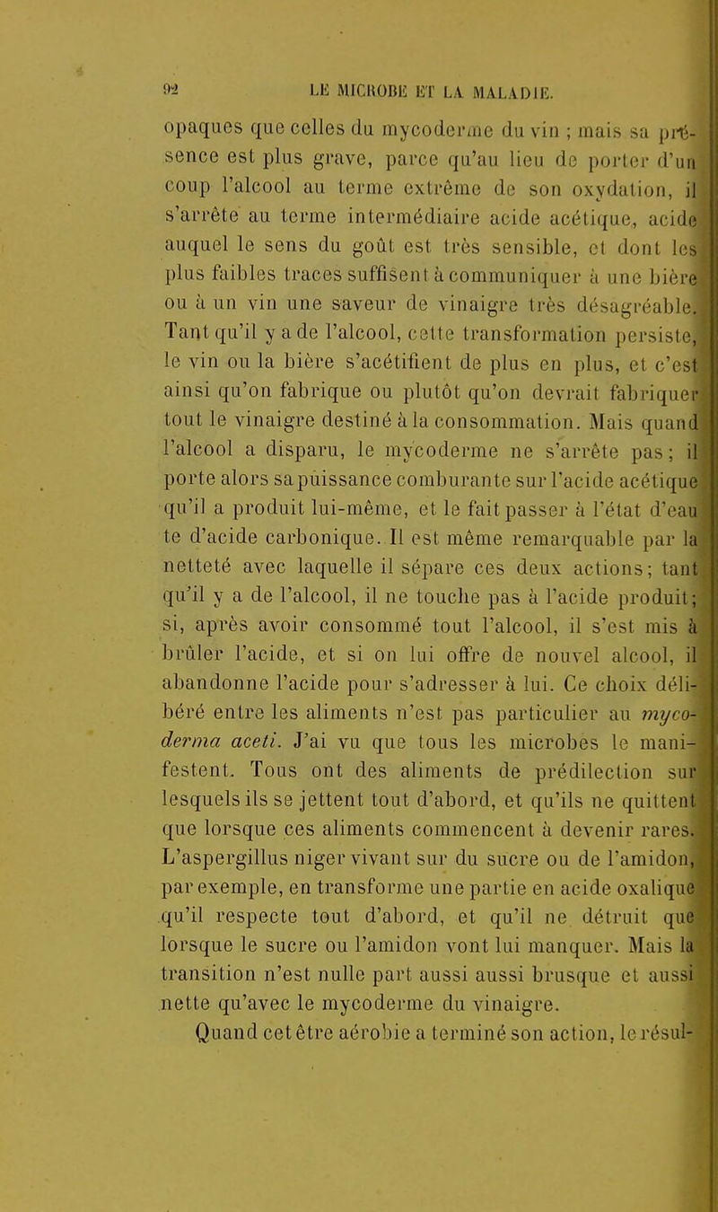 opaques que celles du mycoderme du vin ; mais sa prè- sence est plus grave, parce qu'au lieu de porter d'un coup l'alcool au terme extrême de son oxydation, il s'arrête au terme intermédiaire acide acétique, acidi; auquel le sens du goût est très sensible, et dont le;, plus faibles traces suffisent à communiquer à une bièi e ou à un vin une saveur de vinaigre très désagréable. Tant qu'il y ade l'alcool, cette transformation persiste, le vin ou la bière s'acétifient de plus en plus, et c\:M ainsi qu'on fabrique ou plutôt qu'on devrait fabriquer tout le vinaigre destiné à la consommation. Mais quand l'alcool a disparu, le mycoderme ne s'arrête pas; il porte alors sapùissance comburante sur l'acide acétique qu'il a produit lui-même, et le fait passer à l'état d'eau te d'acide carbonique. Il est même remarquable par la netteté avec laquelle il sépare ces deux actions; tant qu'il y a de l'alcool, il ne touche pas à l'acide produit; si, après avoir consommé tout l'alcool, il s'est mis à brûler l'acide, et si on lui offre de nouvel alcool, il abandonne l'acide pour s'adresser à lui. Ce choix déli- béré entre les aliments n'est pas particulier au myco- derma aceti. J'ai vu que tous les microbes le mani- festent. Tous ont des aliments de prédilection sur lesquels ils se jettent tout d'abord, et qu'ils ne quittent que lorsque ces aliments commencent à devenir rares. L'aspergillus niger vivant sur du sucre ou de l'amidon, par exemple, en transforme une partie en acide oxalique qu'il respecte tout d'abord, et qu'il ne détruit que lorsque le sucre ou l'amidon vont lui manquer. Mais la transition n'est nulle part aussi aussi brusque et aussi nette qu'avec le mycoderme du vinaigre. Quand cet être aérobie a terminé son action, lerésul-