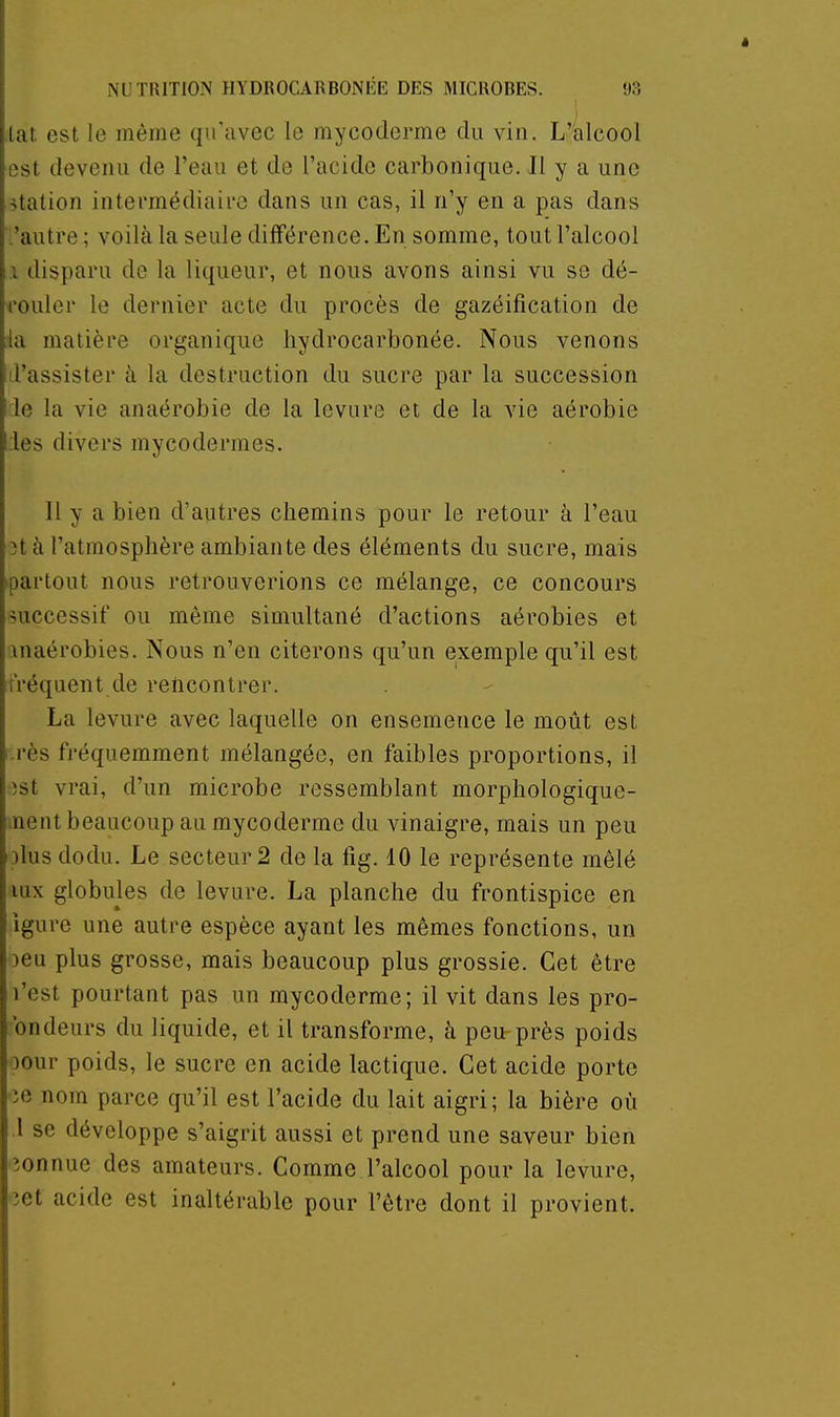 lat est le même qu'avec le mycoderme du vin. L'^alcool est devenu de l'eau et de l'acide carbonique. Il y a une station intermédiaire dans un cas, il n'y en a pas dans :'autre ; voilà la seule différence. En somme, tout l'alcool 1 disparu de la liqueur, et nous avons ainsi vu se dé- rouler le dernier acte du procès de gazéification de i'à matière organique liydrocarbonée. Nous venons d'assister à, la destruction du sucre par la succession de la vie anaérobie de la levure et de la vie aérobie lies divers mycodermes. Il y a bien d'autres chemins pour le retour à l'eau 3t à l'atmosphère ambiante des éléments du sucre, mais ipartout nous retrouverions ce mélange, ce concours successif ou même simultané d'actions aérobies et inaérobies. Nous n'en citerons qu'un exemple qu'il est fréquent de reftcontrer. La levure avec laquelle on ensemence le moût est rès fréquemment mélangée, en faibles proportions, il )st vrai, d'un microbe ressemblant morphologique- >nent beaucoup au mycoderme du vinaigre, mais un peu )lus dodu. Le secteur 2 de la fig. 10 le représente mêlé lux globules de levure. La planche du frontispice en igure une autre espèce ayant les mêmes fonctions, un )eu plus grosse, mais beaucoup plus grossie. Cet être l'est pourtant pas un mycoderme; il vit dans les pro- fondeurs du liquide, et il transforme, à peu près poids oour poids, le sucre en acide lactique. Cet acide porte ie nom parce qu'il est l'acide du lait aigri; la bière où .1 se développe s'aigrit aussi et prend une saveur bien îonnue des amateurs. Comme l'alcool pour la levure, îet acide est inaltérable pour l'être dont il provient.