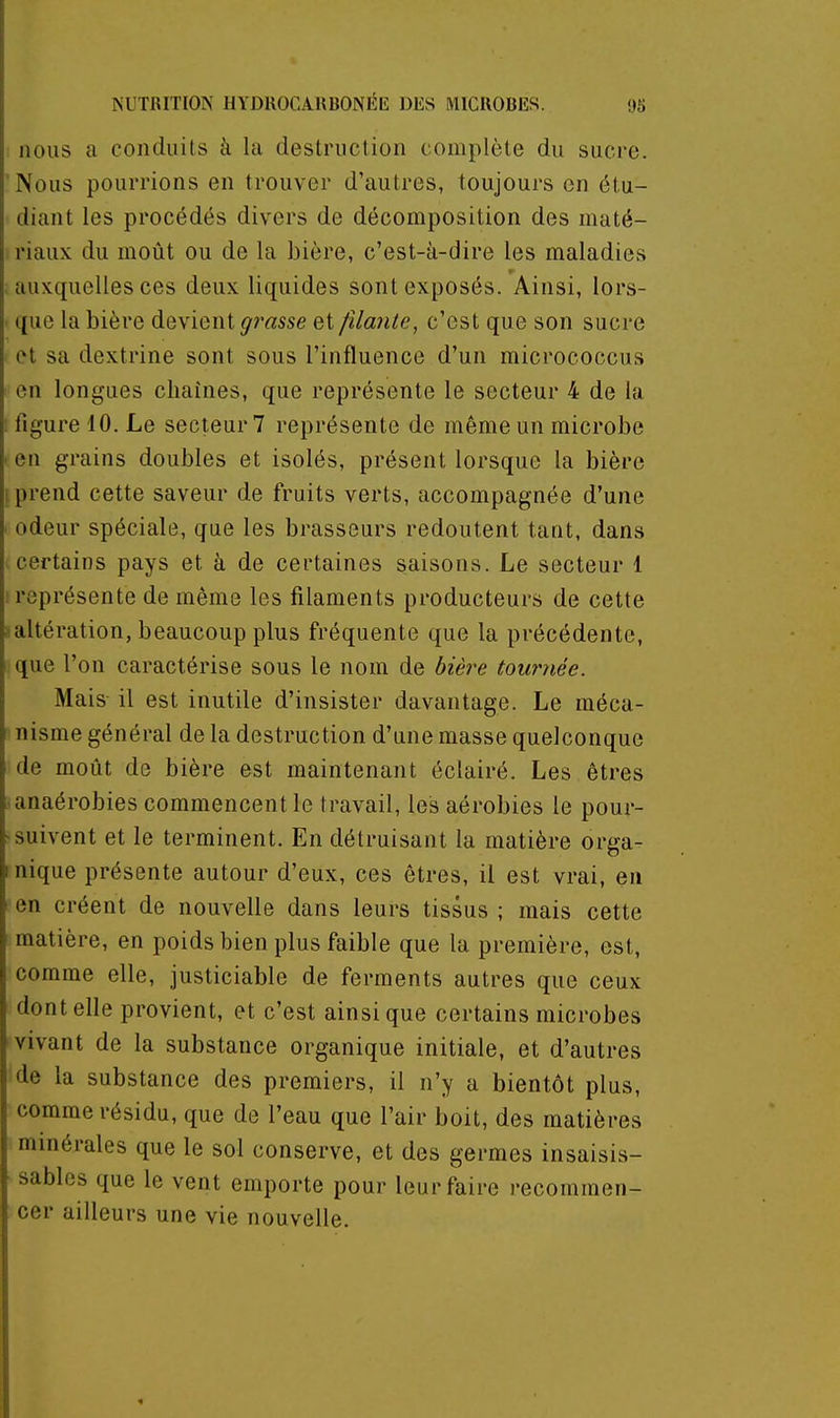 nous a conduits à la destruction complète du sucre. ' Nous pourrions en trouver d'autres, toujours en étu- diant les procédés divers de décomposition des maté- riaux du moût ou de la bière, c'est-à-dire les maladies ; auxquelles ces deux liquides sont exposés. Ainsi, lors- ' que la bière devient grasse et /Haute, c'est que son sucre et sa dextrine sont sous l'influence d'un micrococcus en longues chaînes, que représente le secteur 4 de la ; figure 10. Le secteur? représente de même un microbe . en grains doubles et isolés, présent lorsque la bière 1 prend cette saveur de fruits verts, accompagnée d'une odeur spéciale, que les brasseurs redoutent tant, dans certains pays et à de certaines saisons. Le secteur 1 ! représente de même les filaments producteurs de cette ^altération, beaucoup plus fréquente que la précédente, ique l'on caractérise sous le nom de bièi^e tournée. Mais- il est inutile d'insister davantage. Le méca- nisme général de la destruction d'une masse quelconque de moût de bière est maintenant éclairé. Les êtres . anaérobies commencent le travail, les aérobies le pour- ^suivent et le terminent. En détruisant la matière orga- I nique présente autour d'eux, ces êtres, il est vrai, en ■ en créent de nouvelle dans leurs tissus ; mais cette matière, en poids bien plus faible que la première, est, comme elle, justiciable de ferments autres que ceux dentelle provient, et c'est ainsi que certains microbes vivant de la substance organique initiale, et d'autres de la substance des premiers, il n'y a bientôt plus, comme résidu, que de l'eau que l'air boit, des matières minérales que le sol conserve, et des germes insaisis- sables que le vent emporte pour leur faire recommen- cer ailleurs une vie nouvelle.