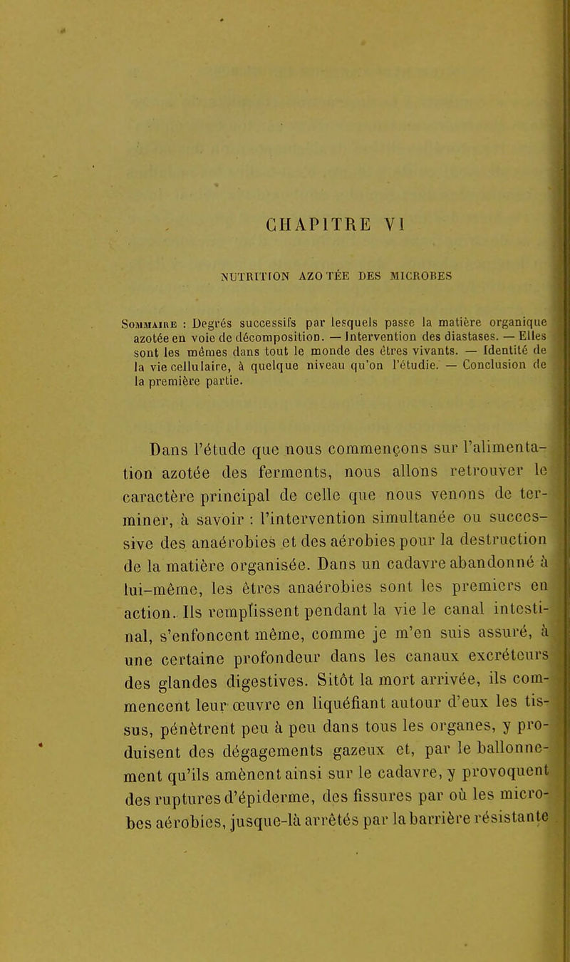 t CHAPITRE VI NUTRITION AZOTÉE DES MICROBES Sommaire : Degi'és successifs par lesquels passe la matière organique azotée en voie de décomposition. — Intervention des diastases. — Elles sont les mêmes dans tout le monde des êtres vivants. — Identité de la vie cellulaire, à quelque niveau qu'on l'étudié. — Conclusion de la première partie. Dans l'étude que nous commençons sur l'alimenta- tion azotée des ferments, nous allons retrouver lo caractère principal de celle que nous venons de ter- miner, à savoir : l'intervention simultanée ou succes- sive des anaérobies et des aérobies pour la destruction de la matière organisée. Dans un cadavre abandonné à lui-même, les êtres anaérobies sont les premiers en action.. Ils remplissent pendant la vie le canal intesti- nal, s'enfoncent même, comme je m'en suis assuré, à une certaine profondeur dans les canaux excréteurs des glandes digestives. Sitôt la mort arrivée, ils com- mencent leur œuvre en liquéfiant autour d'eux les tis- sus, pénètrent peu à peu dans tous les organes, y pro- duisent des dégagements gazeux et, par le ballonne- ment qu'ils amènent ainsi sur le cadavre, y provoquent des ruptures d'épiderme, des fissures par où les micro- bes aérobies, jusque-là arrêtés par la barrière résistante