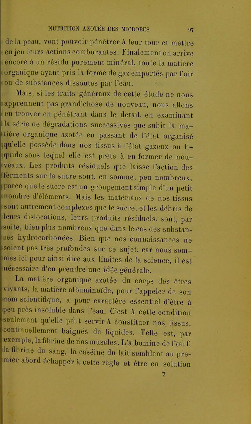 de la peau, vont pouvoir pénétrer à leur tour et mettre enjeu leurs actions comburantes. Finalementon arrive encore à un résidu purement minéral, toute la matière organique ayant pris la forme de gaz emportés par l'air ou de substances dissoutes par l'eau. Mais, si les traits généraux de cette étude ne nous apprennent pas grand'chose de nouveau, nous allons en trouver en pénétrant dans le détail, en examinant la série de dégradations successives que subit la ma- tière organique azotée en passant de l'état organisé iqu'elle possède dans nos tissus à l'état gazeux ou li- quide sous lequel elle est prête à en former de nou- ■ veaux. Les produits résiduels que laisse l'action des ferments sur le sucre sont, en somme, peu nombreux, parce que le sucre est un groupement simple d'un petit nombre d'éléments. Mais les matériaux de nos tissus sont autrement complexes que le sucre, et les débris de leurs dislocations, leurs produits résiduels, sont, par suite, bien plus nombreux que dans le cas des substan- ces hydrocarbonées. Bien que nos connaissances ne soient pas très profondes sur ce sujet, car nous som- mes ici pour ainsi dire aux limites de la science, il est nécessaire d'en prendre une idée générale. La matière organique azotée du corps des êtres vivants, la matière albuminoïde, pour l'appeler de son nom scientifique, a pour caractère essentiel d'être à peu près insoluble dans l'eau. C'est à cette condition seulement qu'elle peut servir à constituer nos tissus, continuellement baignés de liquides. Telle est, par exemple, la fibrine de nos muscles. L'albumine de l'œuf, la fibrine du sang, la caséine du lait semblent au pre- mier abord échapper à cette règle et être en solution 7