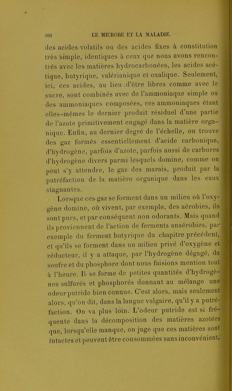 des acides volatils ou des acides fixes à conslitulion très simple, identiques à ceux que nous avons rencon- trés avec les-matières liydrocarbonées, les acides acé- tique, butyrique, valérianique et oxalique. Seulement, ici, ces acides, au lieu.d'être libres comme avec le sucre, sont combinés avec de l'ammoniaque simple ou d-es ammoniaques composées, ces ammoniaques étant elles-mêmes le dernier produit résiduel d'une partie de l'azote primitivement engagé dans la matière orga- nique. Enfin, au dernier degré de l'échelle, on trouve des gaz formés essentiellement d'acide carbonique, d'hydrogène, parfois d'azote, parfois aussi de carbures d'hydrogène divers parmi lesquels domine, comme on peut s'y attendre, le gaz des marais, produit par la putréfaction de. la matière organique dans les eaux stagnantes. Lorsque ces-gaz se forment dans un milieu où Foxy- • gëne domine, où vivent, par exemple, des aérobies, ils sont purs, et par conséquent non odorants. Mais quand ils proviennent de l'action de ferments anaérobies, par exemple du ferment butyrique du chapitre précédent, et qu'ils se forment dans un milieu privé d'oxygène et réducteur, il y a attaque, par l'hydrogène dégagé, du soufre et du phosphore dont nous faisions mention tout à l'heure. Il se forme de petites quantités d'hydrogè- nes sulfurés et phosphorés donnant au mélange une odeur putride bien connue. C'est alors, mais seulement alors, qu'on dit, dans la langue vulgaire, qu'il y a putré- faction. On va plus loin. L'odeur putride est si fré- quente dans la décomposition des matières azotées que, lorsqu'elle manque, on juge que ces matières sont i^ntactes et peuvent être consommées sans inconvénient,
